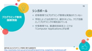 シンガポール
 初等教育ではプログラミング教育は実施されていない
 学校によっては応用クラス、副カリキュラム、クラブ活動
としてプログラミングの場を設けている
 中等教育では、普通校技術系コースでは
「Computer Applications」が必修
プログラミング教育
国際情勢
15
諸外国におけるプログラミング教育に関する調査研究
http://jouhouka.mext.go.jp/school/pdf/programming_syogaikoku_houkokusyo.pdf
 