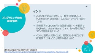 インド
 2005年の全国方針として、「数学」の範囲として
「Computer Science」（コンピュータ科学）を設け
ている
 初等教育でLEGOを用いた図形描画、中等教育で
はQBasic、Visual Basic、C++、Java等のプログ
ラミング言語を教えている
 インドは連邦共和制のため、実際には各州ごとに学
校制度やカリキュラムが異なる場合がある
プログラミング教育
国際情勢
16
諸外国におけるプログラミング教育に関する調査研究
http://jouhouka.mext.go.jp/school/pdf/programming_syogaikoku_houkokusyo.pdf
 