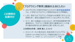 「プログラミング教育」議論の土台にしたい
 2017年3月に文部科学省から公示された新学習指導要領
では、小学校でのプログラミング教育が始まることが明確化。
 しかり、現状では「プログラミング言語のみを教育で学ぶ」ような
誤解も多く、健全な議論が行われているとは考えづらい状況。
 そこで、様々な議論の土台となるよう、新学習指導要領や関
連資料から、プログラミング教育に関する重要なポイントや海
外の動向を取りまとめた資料を公開・共有いたします。
この資料の作者：前佛 雅人 について
 さくらインターネット株式会社 技術本部ミドルウェアグループ
石狩市への小学校プログラミング教育支援プロジェクト、
クラウドチーム、VPSチーム、エバンジェリストチーム 所属
この資料の
位置付け
 
