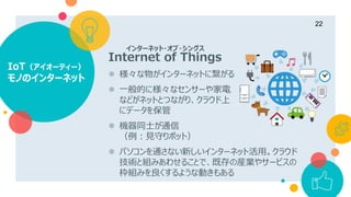 IoT（アイオーティー）
モノのインターネット
22
Internet of Things
 様々な物がインターネットに繋がる
 一般的に様々なセンサーや家電
などがネットとつながり、クラウド上
にデータを保管
 機器同士が通信
（例：見守りポット）
 パソコンを通さない新しいインターネット活用。クラウド
技術と組みあわせることで、既存の産業やサービスの
枠組みを良くするような動きもある
インターネット・オブ・シングス
 