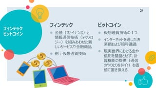 フィンテック
ビットコイン
24
フィンテック
 金融（ファイナンス）と
情報通信技術（テクノロ
ジー）を組みあわせた新
しいサービスや金融商品
 例：仮想通貨技術
ビットコイン
 仮想通貨技術の１つ
 インターネットを通した決
済網および暗号通過
 現実世界における金や
信用を基盤とせず、計
算機能の提供（通信
のやりとりを仲介）を価
値に置き換える
 