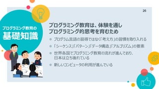プログラミング教育の
基礎知識
26
プログラミング教育は、体験を通し
プログラミング的思考を育むため
 プログラム言語の習得ではなく「考え方」の習慣を取り入れる
 「シーケンス」「パターン」「データ構造」「アルゴリズム」の要素
 世界各国でプログラミング教育の流れが進んでおり、
日本は立ち後れている
 新しいコンピュータの利用が進んでいる
 