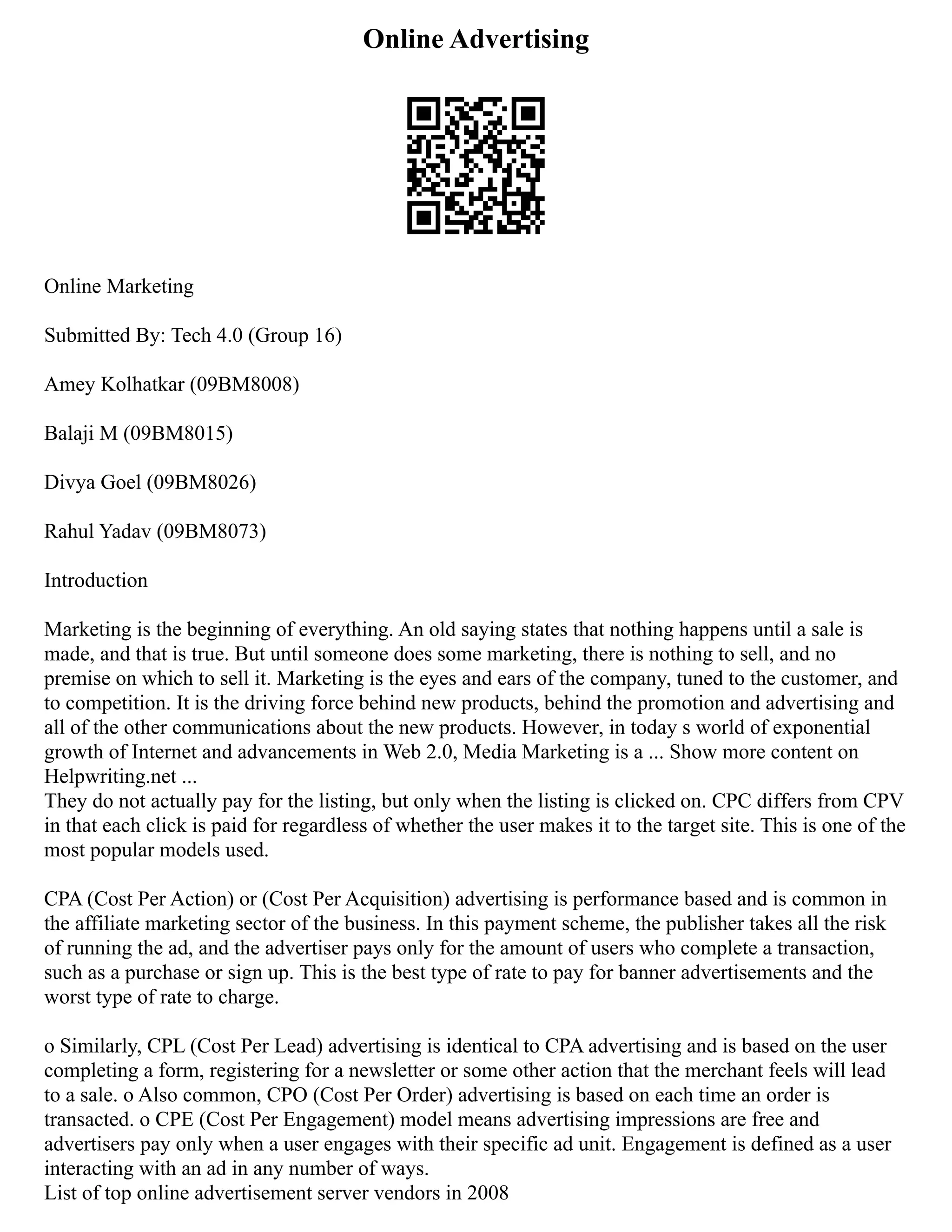 Online Advertising
Online Marketing
Submitted By: Tech 4.0 (Group 16)
Amey Kolhatkar (09BM8008)
Balaji M (09BM8015)
Divya Goel (09BM8026)
Rahul Yadav (09BM8073)
Introduction
Marketing is the beginning of everything. An old saying states that nothing happens until a sale is
made, and that is true. But until someone does some marketing, there is nothing to sell, and no
premise on which to sell it. Marketing is the eyes and ears of the company, tuned to the customer, and
to competition. It is the driving force behind new products, behind the promotion and advertising and
all of the other communications about the new products. However, in today s world of exponential
growth of Internet and advancements in Web 2.0, Media Marketing is a ... Show more content on
Helpwriting.net ...
They do not actually pay for the listing, but only when the listing is clicked on. CPC differs from CPV
in that each click is paid for regardless of whether the user makes it to the target site. This is one of the
most popular models used.
CPA (Cost Per Action) or (Cost Per Acquisition) advertising is performance based and is common in
the affiliate marketing sector of the business. In this payment scheme, the publisher takes all the risk
of running the ad, and the advertiser pays only for the amount of users who complete a transaction,
such as a purchase or sign up. This is the best type of rate to pay for banner advertisements and the
worst type of rate to charge.
o Similarly, CPL (Cost Per Lead) advertising is identical to CPA advertising and is based on the user
completing a form, registering for a newsletter or some other action that the merchant feels will lead
to a sale. o Also common, CPO (Cost Per Order) advertising is based on each time an order is
transacted. o CPE (Cost Per Engagement) model means advertising impressions are free and
advertisers pay only when a user engages with their specific ad unit. Engagement is defined as a user
interacting with an ad in any number of ways.
List of top online advertisement server vendors in 2008
 