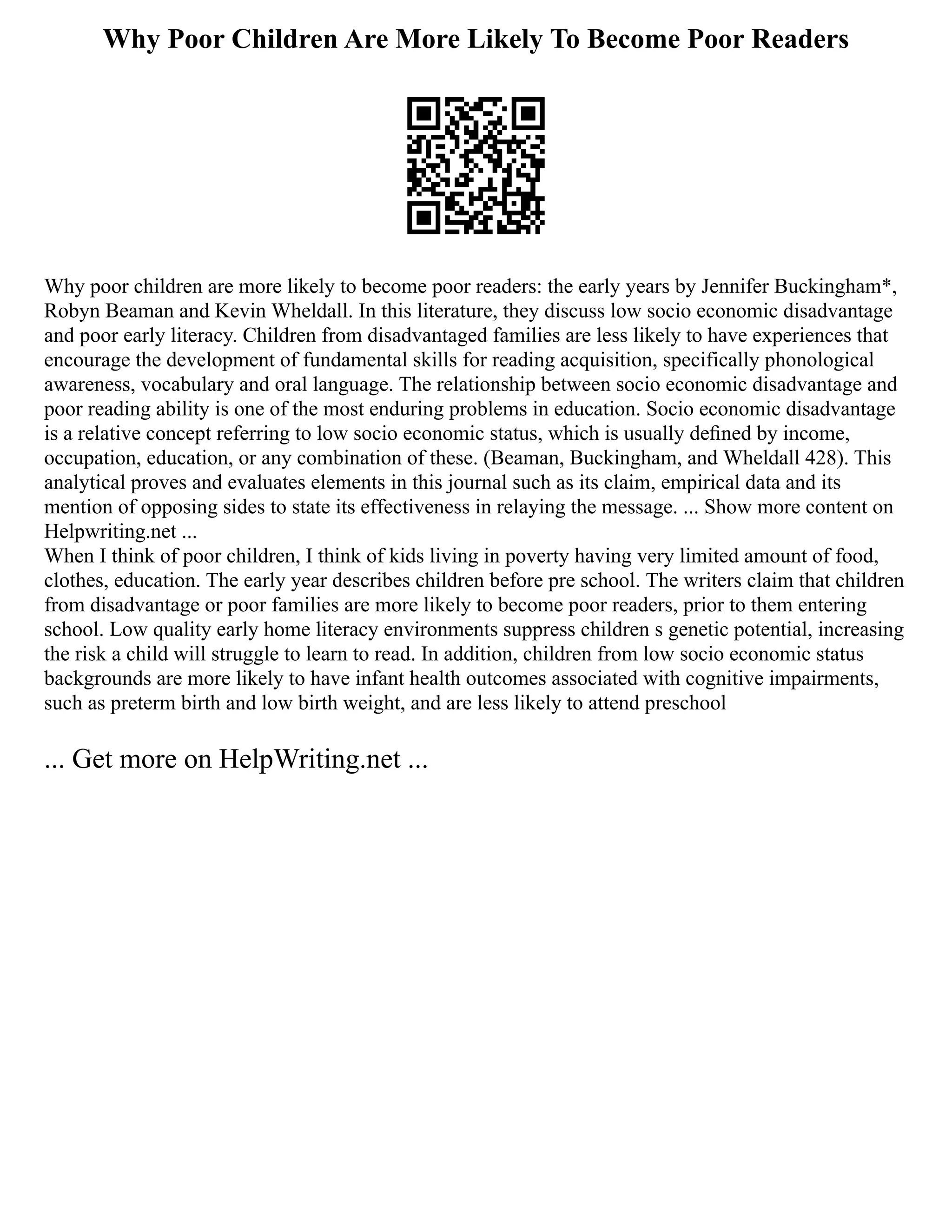 Why Poor Children Are More Likely To Become Poor Readers
Why poor children are more likely to become poor readers: the early years by Jennifer Buckingham*,
Robyn Beaman and Kevin Wheldall. In this literature, they discuss low socio economic disadvantage
and poor early literacy. Children from disadvantaged families are less likely to have experiences that
encourage the development of fundamental skills for reading acquisition, specifically phonological
awareness, vocabulary and oral language. The relationship between socio economic disadvantage and
poor reading ability is one of the most enduring problems in education. Socio economic disadvantage
is a relative concept referring to low socio economic status, which is usually deﬁned by income,
occupation, education, or any combination of these. (Beaman, Buckingham, and Wheldall 428). This
analytical proves and evaluates elements in this journal such as its claim, empirical data and its
mention of opposing sides to state its effectiveness in relaying the message. ... Show more content on
Helpwriting.net ...
When I think of poor children, I think of kids living in poverty having very limited amount of food,
clothes, education. The early year describes children before pre school. The writers claim that children
from disadvantage or poor families are more likely to become poor readers, prior to them entering
school. Low quality early home literacy environments suppress children s genetic potential, increasing
the risk a child will struggle to learn to read. In addition, children from low socio economic status
backgrounds are more likely to have infant health outcomes associated with cognitive impairments,
such as preterm birth and low birth weight, and are less likely to attend preschool
... Get more on HelpWriting.net ...
 