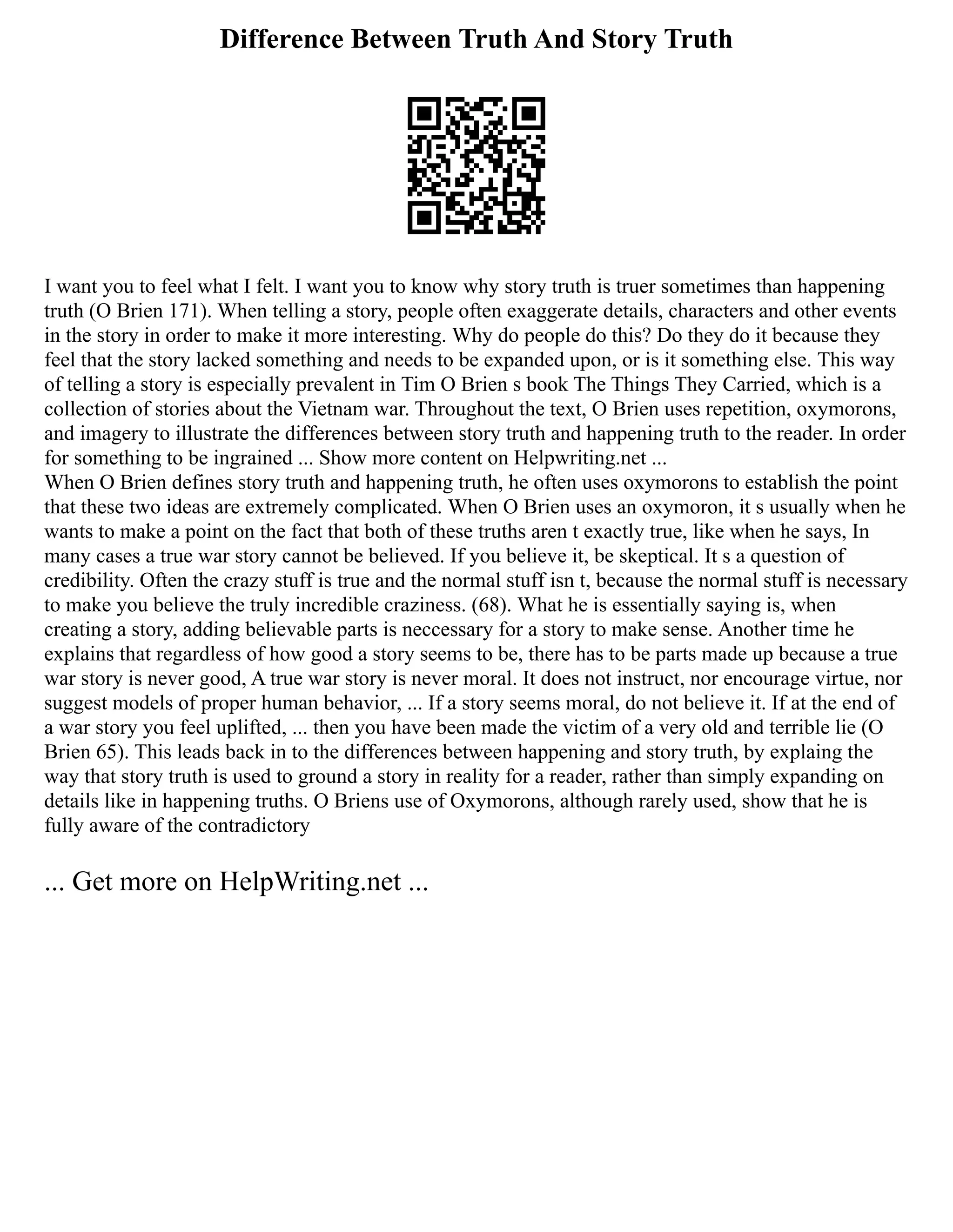 Difference Between Truth And Story Truth
I want you to feel what I felt. I want you to know why story truth is truer sometimes than happening
truth (O Brien 171). When telling a story, people often exaggerate details, characters and other events
in the story in order to make it more interesting. Why do people do this? Do they do it because they
feel that the story lacked something and needs to be expanded upon, or is it something else. This way
of telling a story is especially prevalent in Tim O Brien s book The Things They Carried, which is a
collection of stories about the Vietnam war. Throughout the text, O Brien uses repetition, oxymorons,
and imagery to illustrate the differences between story truth and happening truth to the reader. In order
for something to be ingrained ... Show more content on Helpwriting.net ...
When O Brien defines story truth and happening truth, he often uses oxymorons to establish the point
that these two ideas are extremely complicated. When O Brien uses an oxymoron, it s usually when he
wants to make a point on the fact that both of these truths aren t exactly true, like when he says, In
many cases a true war story cannot be believed. If you believe it, be skeptical. It s a question of
credibility. Often the crazy stuff is true and the normal stuff isn t, because the normal stuff is necessary
to make you believe the truly incredible craziness. (68). What he is essentially saying is, when
creating a story, adding believable parts is neccessary for a story to make sense. Another time he
explains that regardless of how good a story seems to be, there has to be parts made up because a true
war story is never good, A true war story is never moral. It does not instruct, nor encourage virtue, nor
suggest models of proper human behavior, ... If a story seems moral, do not believe it. If at the end of
a war story you feel uplifted, ... then you have been made the victim of a very old and terrible lie (O
Brien 65). This leads back in to the differences between happening and story truth, by explaing the
way that story truth is used to ground a story in reality for a reader, rather than simply expanding on
details like in happening truths. O Briens use of Oxymorons, although rarely used, show that he is
fully aware of the contradictory
... Get more on HelpWriting.net ...
 