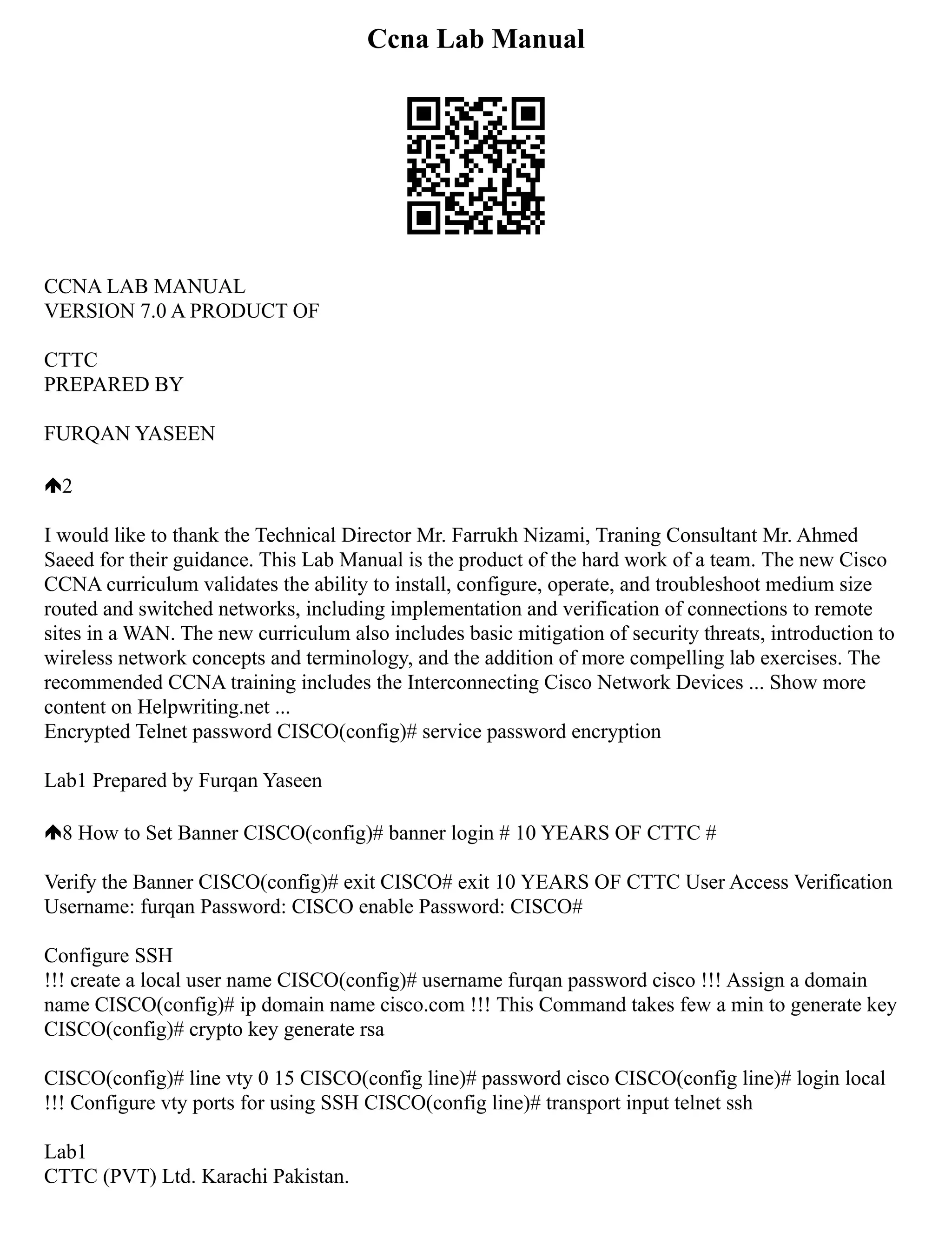 Ccna Lab Manual
CCNA LAB MANUAL
VERSION 7.0 A PRODUCT OF
CTTC
PREPARED BY
FURQAN YASEEN
2
I would like to thank the Technical Director Mr. Farrukh Nizami, Traning Consultant Mr. Ahmed
Saeed for their guidance. This Lab Manual is the product of the hard work of a team. The new Cisco
CCNA curriculum validates the ability to install, configure, operate, and troubleshoot medium size
routed and switched networks, including implementation and verification of connections to remote
sites in a WAN. The new curriculum also includes basic mitigation of security threats, introduction to
wireless network concepts and terminology, and the addition of more compelling lab exercises. The
recommended CCNA training includes the Interconnecting Cisco Network Devices ... Show more
content on Helpwriting.net ...
Encrypted Telnet password CISCO(config)# service password encryption
Lab1 Prepared by Furqan Yaseen
8 How to Set Banner CISCO(config)# banner login # 10 YEARS OF CTTC #
Verify the Banner CISCO(config)# exit CISCO# exit 10 YEARS OF CTTC User Access Verification
Username: furqan Password: CISCO enable Password: CISCO#
Configure SSH
!!! create a local user name CISCO(config)# username furqan password cisco !!! Assign a domain
name CISCO(config)# ip domain name cisco.com !!! This Command takes few a min to generate key
CISCO(config)# crypto key generate rsa
CISCO(config)# line vty 0 15 CISCO(config line)# password cisco CISCO(config line)# login local
!!! Configure vty ports for using SSH CISCO(config line)# transport input telnet ssh
Lab1
CTTC (PVT) Ltd. Karachi Pakistan.
 