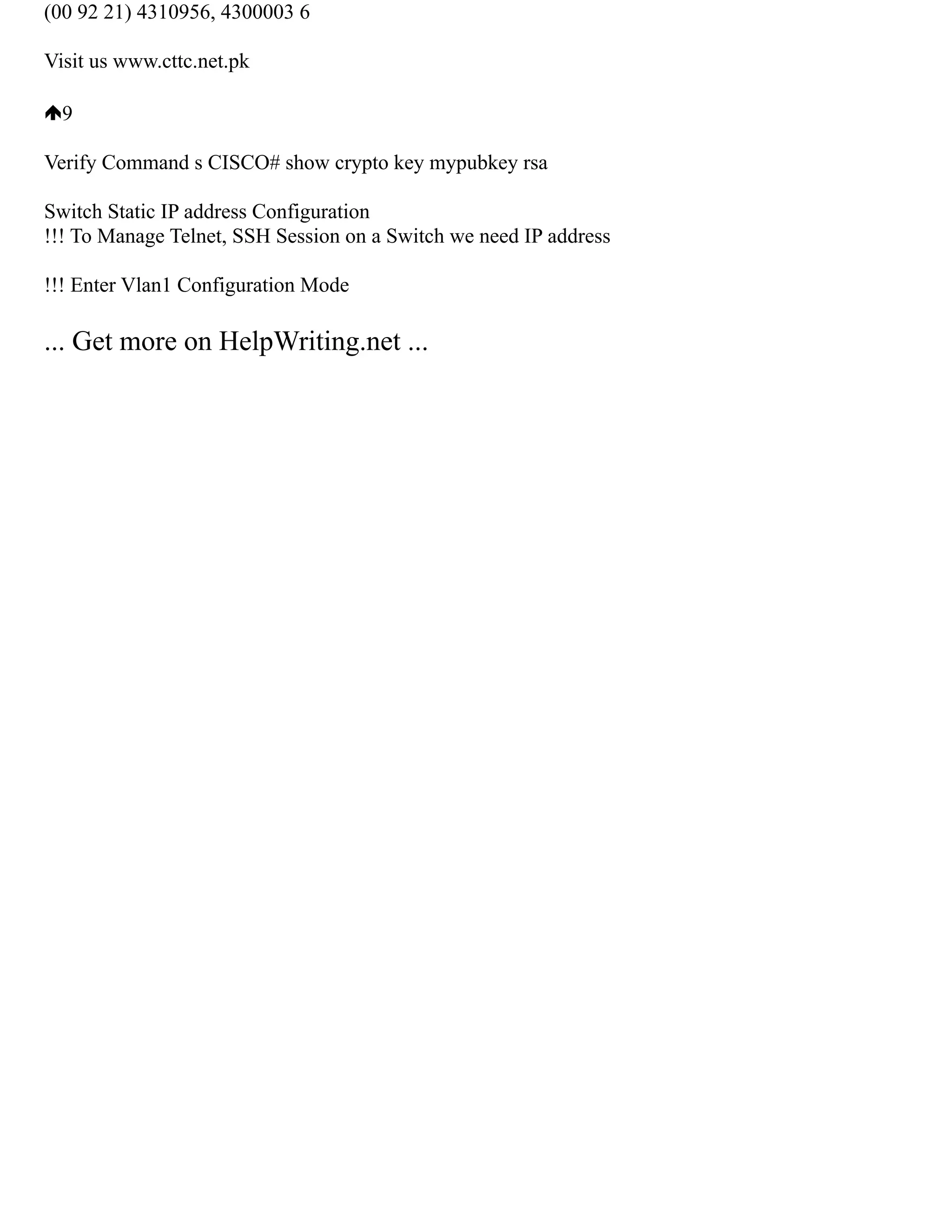 (00 92 21) 4310956, 4300003 6
Visit us www.cttc.net.pk
9
Verify Command s CISCO# show crypto key mypubkey rsa
Switch Static IP address Configuration
!!! To Manage Telnet, SSH Session on a Switch we need IP address
!!! Enter Vlan1 Configuration Mode
... Get more on HelpWriting.net ...
 