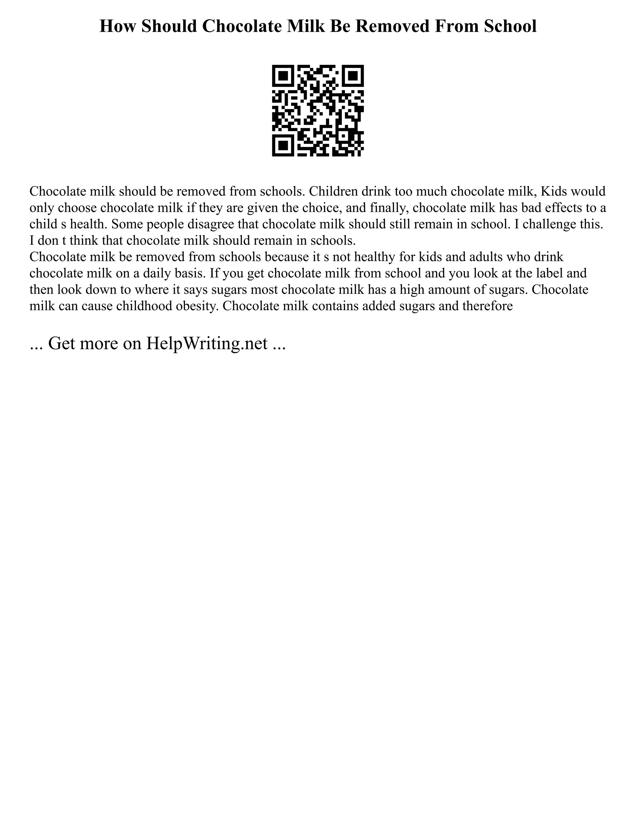 How Should Chocolate Milk Be Removed From School
Chocolate milk should be removed from schools. Children drink too much chocolate milk, Kids would
only choose chocolate milk if they are given the choice, and finally, chocolate milk has bad effects to a
child s health. Some people disagree that chocolate milk should still remain in school. I challenge this.
I don t think that chocolate milk should remain in schools.
Chocolate milk be removed from schools because it s not healthy for kids and adults who drink
chocolate milk on a daily basis. If you get chocolate milk from school and you look at the label and
then look down to where it says sugars most chocolate milk has a high amount of sugars. Chocolate
milk can cause childhood obesity. Chocolate milk contains added sugars and therefore
... Get more on HelpWriting.net ...
 