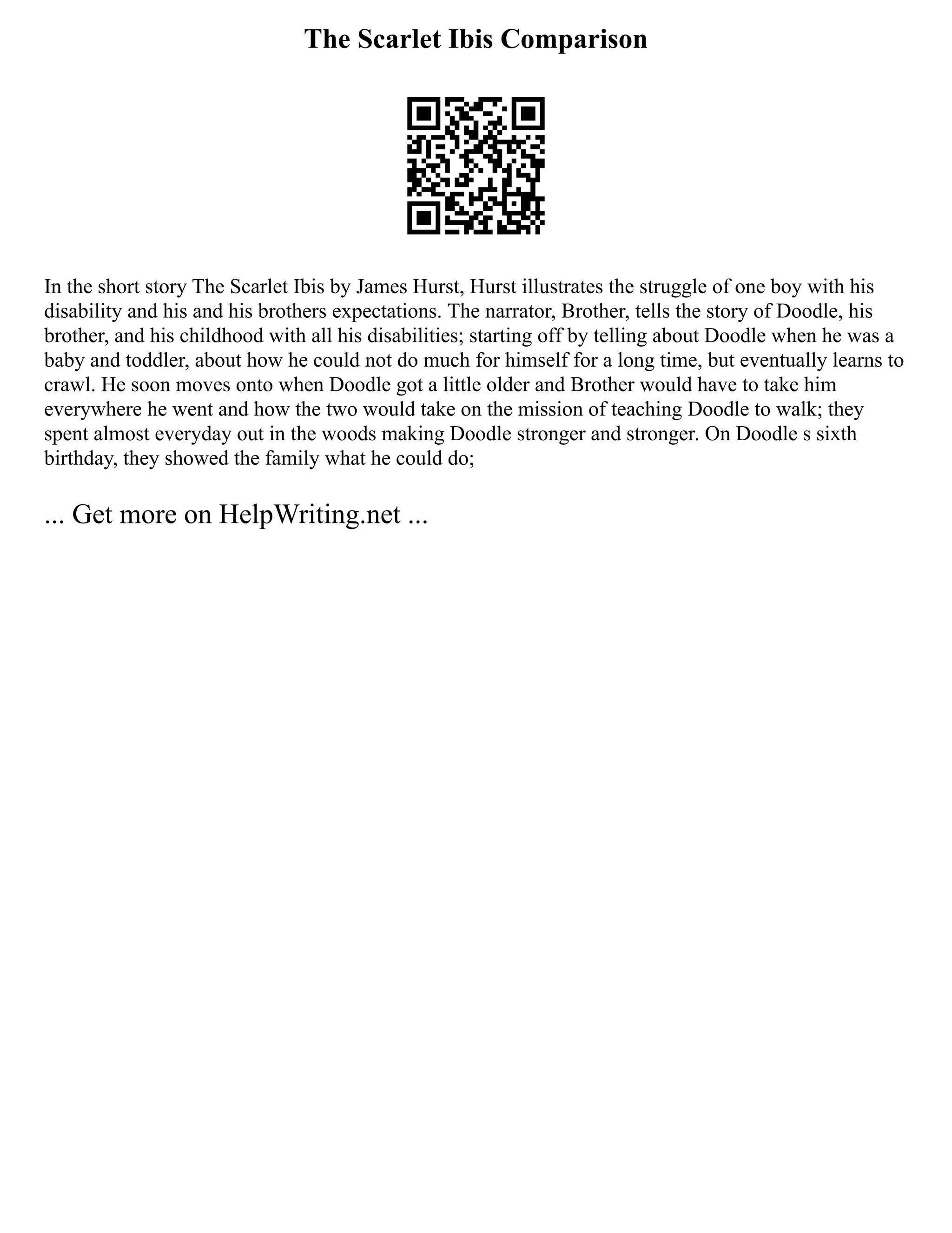 The Scarlet Ibis Comparison
In the short story The Scarlet Ibis by James Hurst, Hurst illustrates the struggle of one boy with his
disability and his and his brothers expectations. The narrator, Brother, tells the story of Doodle, his
brother, and his childhood with all his disabilities; starting off by telling about Doodle when he was a
baby and toddler, about how he could not do much for himself for a long time, but eventually learns to
crawl. He soon moves onto when Doodle got a little older and Brother would have to take him
everywhere he went and how the two would take on the mission of teaching Doodle to walk; they
spent almost everyday out in the woods making Doodle stronger and stronger. On Doodle s sixth
birthday, they showed the family what he could do;
... Get more on HelpWriting.net ...
 