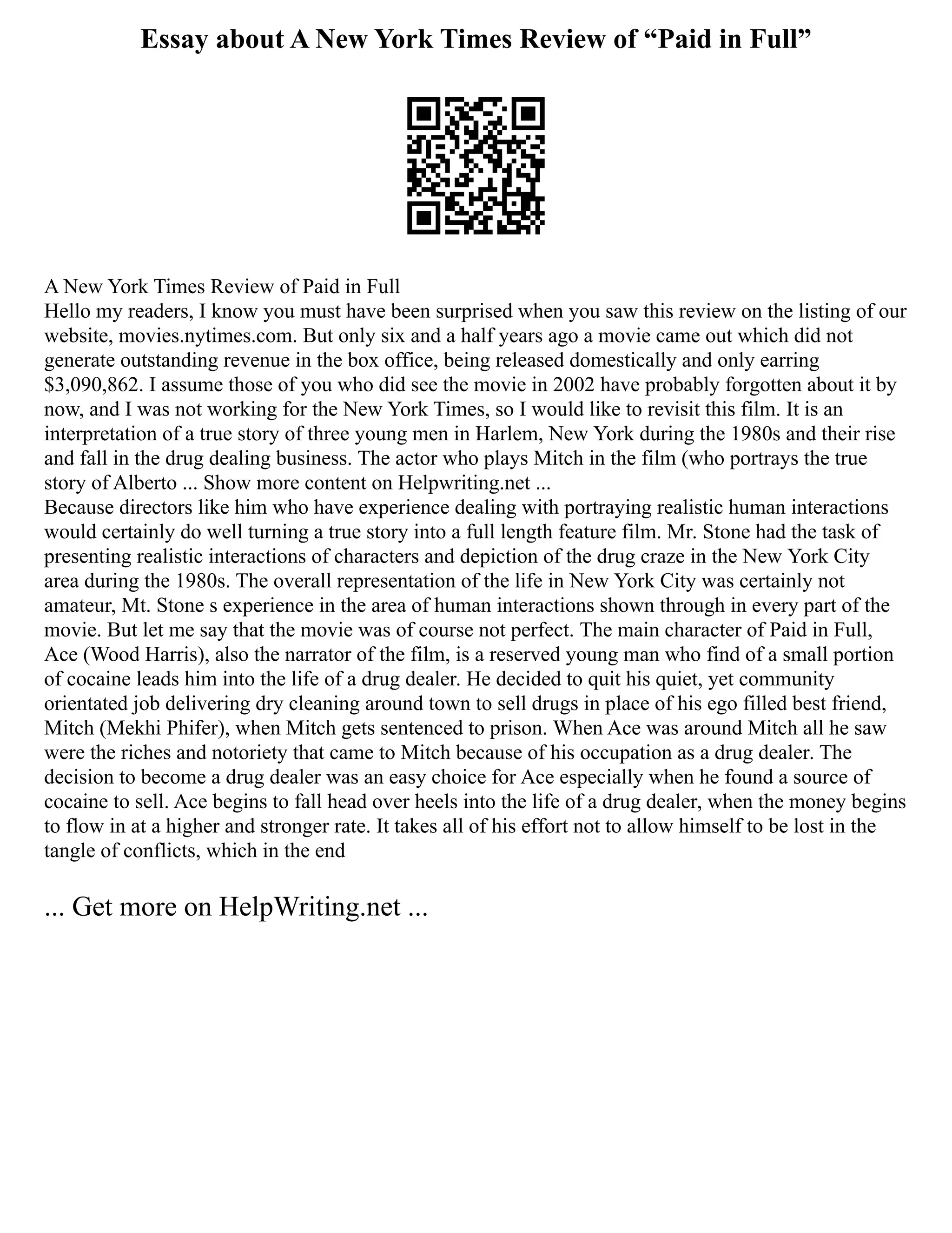 Essay about A New York Times Review of “Paid in Full”
A New York Times Review of Paid in Full
Hello my readers, I know you must have been surprised when you saw this review on the listing of our
website, movies.nytimes.com. But only six and a half years ago a movie came out which did not
generate outstanding revenue in the box office, being released domestically and only earring
$3,090,862. I assume those of you who did see the movie in 2002 have probably forgotten about it by
now, and I was not working for the New York Times, so I would like to revisit this film. It is an
interpretation of a true story of three young men in Harlem, New York during the 1980s and their rise
and fall in the drug dealing business. The actor who plays Mitch in the film (who portrays the true
story of Alberto ... Show more content on Helpwriting.net ...
Because directors like him who have experience dealing with portraying realistic human interactions
would certainly do well turning a true story into a full length feature film. Mr. Stone had the task of
presenting realistic interactions of characters and depiction of the drug craze in the New York City
area during the 1980s. The overall representation of the life in New York City was certainly not
amateur, Mt. Stone s experience in the area of human interactions shown through in every part of the
movie. But let me say that the movie was of course not perfect. The main character of Paid in Full,
Ace (Wood Harris), also the narrator of the film, is a reserved young man who find of a small portion
of cocaine leads him into the life of a drug dealer. He decided to quit his quiet, yet community
orientated job delivering dry cleaning around town to sell drugs in place of his ego filled best friend,
Mitch (Mekhi Phifer), when Mitch gets sentenced to prison. When Ace was around Mitch all he saw
were the riches and notoriety that came to Mitch because of his occupation as a drug dealer. The
decision to become a drug dealer was an easy choice for Ace especially when he found a source of
cocaine to sell. Ace begins to fall head over heels into the life of a drug dealer, when the money begins
to flow in at a higher and stronger rate. It takes all of his effort not to allow himself to be lost in the
tangle of conflicts, which in the end
... Get more on HelpWriting.net ...
 