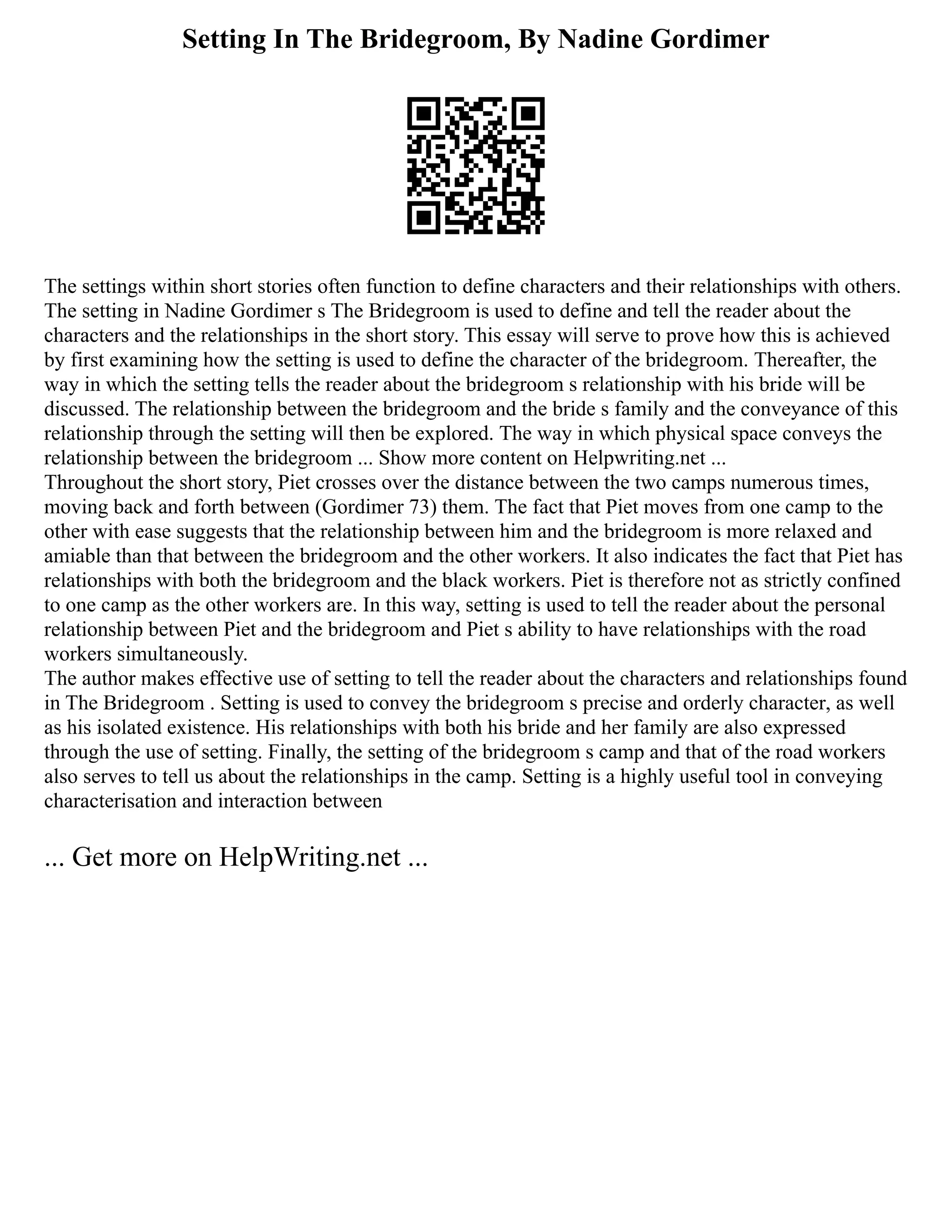 Setting In The Bridegroom, By Nadine Gordimer
The settings within short stories often function to define characters and their relationships with others.
The setting in Nadine Gordimer s The Bridegroom is used to define and tell the reader about the
characters and the relationships in the short story. This essay will serve to prove how this is achieved
by first examining how the setting is used to define the character of the bridegroom. Thereafter, the
way in which the setting tells the reader about the bridegroom s relationship with his bride will be
discussed. The relationship between the bridegroom and the bride s family and the conveyance of this
relationship through the setting will then be explored. The way in which physical space conveys the
relationship between the bridegroom ... Show more content on Helpwriting.net ...
Throughout the short story, Piet crosses over the distance between the two camps numerous times,
moving back and forth between (Gordimer 73) them. The fact that Piet moves from one camp to the
other with ease suggests that the relationship between him and the bridegroom is more relaxed and
amiable than that between the bridegroom and the other workers. It also indicates the fact that Piet has
relationships with both the bridegroom and the black workers. Piet is therefore not as strictly confined
to one camp as the other workers are. In this way, setting is used to tell the reader about the personal
relationship between Piet and the bridegroom and Piet s ability to have relationships with the road
workers simultaneously.
The author makes effective use of setting to tell the reader about the characters and relationships found
in The Bridegroom . Setting is used to convey the bridegroom s precise and orderly character, as well
as his isolated existence. His relationships with both his bride and her family are also expressed
through the use of setting. Finally, the setting of the bridegroom s camp and that of the road workers
also serves to tell us about the relationships in the camp. Setting is a highly useful tool in conveying
characterisation and interaction between
... Get more on HelpWriting.net ...
 