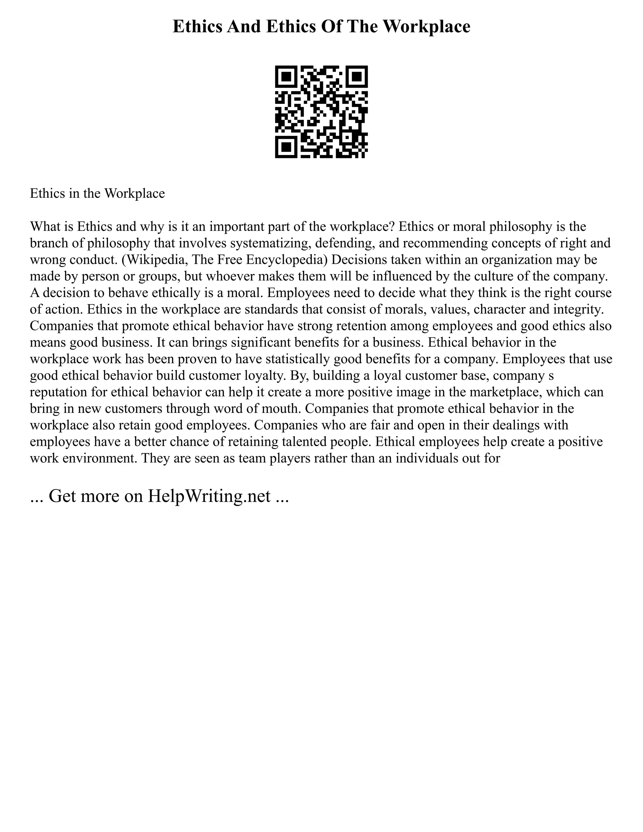 Ethics And Ethics Of The Workplace
Ethics in the Workplace
What is Ethics and why is it an important part of the workplace? Ethics or moral philosophy is the
branch of philosophy that involves systematizing, defending, and recommending concepts of right and
wrong conduct. (Wikipedia, The Free Encyclopedia) Decisions taken within an organization may be
made by person or groups, but whoever makes them will be influenced by the culture of the company.
A decision to behave ethically is a moral. Employees need to decide what they think is the right course
of action. Ethics in the workplace are standards that consist of morals, values, character and integrity.
Companies that promote ethical behavior have strong retention among employees and good ethics also
means good business. It can brings significant benefits for a business. Ethical behavior in the
workplace work has been proven to have statistically good benefits for a company. Employees that use
good ethical behavior build customer loyalty. By, building a loyal customer base, company s
reputation for ethical behavior can help it create a more positive image in the marketplace, which can
bring in new customers through word of mouth. Companies that promote ethical behavior in the
workplace also retain good employees. Companies who are fair and open in their dealings with
employees have a better chance of retaining talented people. Ethical employees help create a positive
work environment. They are seen as team players rather than an individuals out for
... Get more on HelpWriting.net ...
 