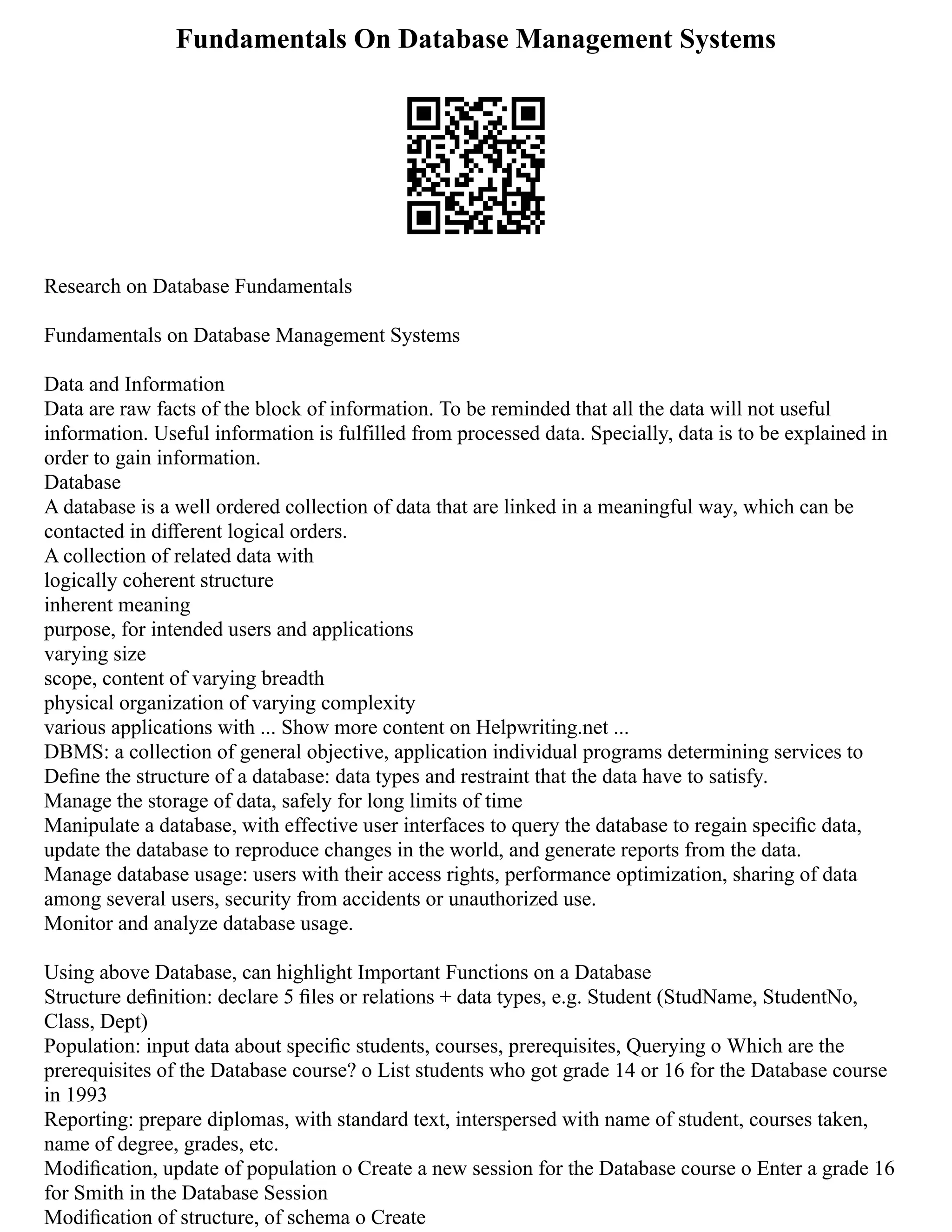 Fundamentals On Database Management Systems
Research on Database Fundamentals
Fundamentals on Database Management Systems
Data and Information
Data are raw facts of the block of information. To be reminded that all the data will not useful
information. Useful information is fulfilled from processed data. Specially, data is to be explained in
order to gain information.
Database
A database is a well ordered collection of data that are linked in a meaningful way, which can be
contacted in diﬀerent logical orders.
A collection of related data with
logically coherent structure
inherent meaning
purpose, for intended users and applications
varying size
scope, content of varying breadth
physical organization of varying complexity
various applications with ... Show more content on Helpwriting.net ...
DBMS: a collection of general objective, application individual programs determining services to
Deﬁne the structure of a database: data types and restraint that the data have to satisfy.
Manage the storage of data, safely for long limits of time
Manipulate a database, with effective user interfaces to query the database to regain speciﬁc data,
update the database to reproduce changes in the world, and generate reports from the data.
Manage database usage: users with their access rights, performance optimization, sharing of data
among several users, security from accidents or unauthorized use.
Monitor and analyze database usage.
Using above Database, can highlight Important Functions on a Database
Structure deﬁnition: declare 5 ﬁles or relations + data types, e.g. Student (StudName, StudentNo,
Class, Dept)
Population: input data about speciﬁc students, courses, prerequisites, Querying o Which are the
prerequisites of the Database course? o List students who got grade 14 or 16 for the Database course
in 1993
Reporting: prepare diplomas, with standard text, interspersed with name of student, courses taken,
name of degree, grades, etc.
Modiﬁcation, update of population o Create a new session for the Database course o Enter a grade 16
for Smith in the Database Session
Modiﬁcation of structure, of schema o Create
 
