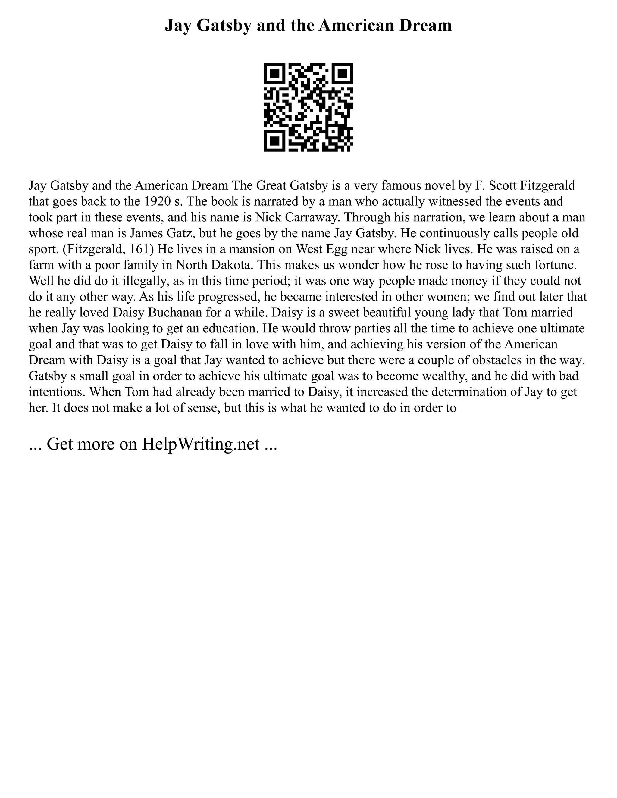 Jay Gatsby and the American Dream
Jay Gatsby and the American Dream The Great Gatsby is a very famous novel by F. Scott Fitzgerald
that goes back to the 1920 s. The book is narrated by a man who actually witnessed the events and
took part in these events, and his name is Nick Carraway. Through his narration, we learn about a man
whose real man is James Gatz, but he goes by the name Jay Gatsby. He continuously calls people old
sport. (Fitzgerald, 161) He lives in a mansion on West Egg near where Nick lives. He was raised on a
farm with a poor family in North Dakota. This makes us wonder how he rose to having such fortune.
Well he did do it illegally, as in this time period; it was one way people made money if they could not
do it any other way. As his life progressed, he became interested in other women; we find out later that
he really loved Daisy Buchanan for a while. Daisy is a sweet beautiful young lady that Tom married
when Jay was looking to get an education. He would throw parties all the time to achieve one ultimate
goal and that was to get Daisy to fall in love with him, and achieving his version of the American
Dream with Daisy is a goal that Jay wanted to achieve but there were a couple of obstacles in the way.
Gatsby s small goal in order to achieve his ultimate goal was to become wealthy, and he did with bad
intentions. When Tom had already been married to Daisy, it increased the determination of Jay to get
her. It does not make a lot of sense, but this is what he wanted to do in order to
... Get more on HelpWriting.net ...
 