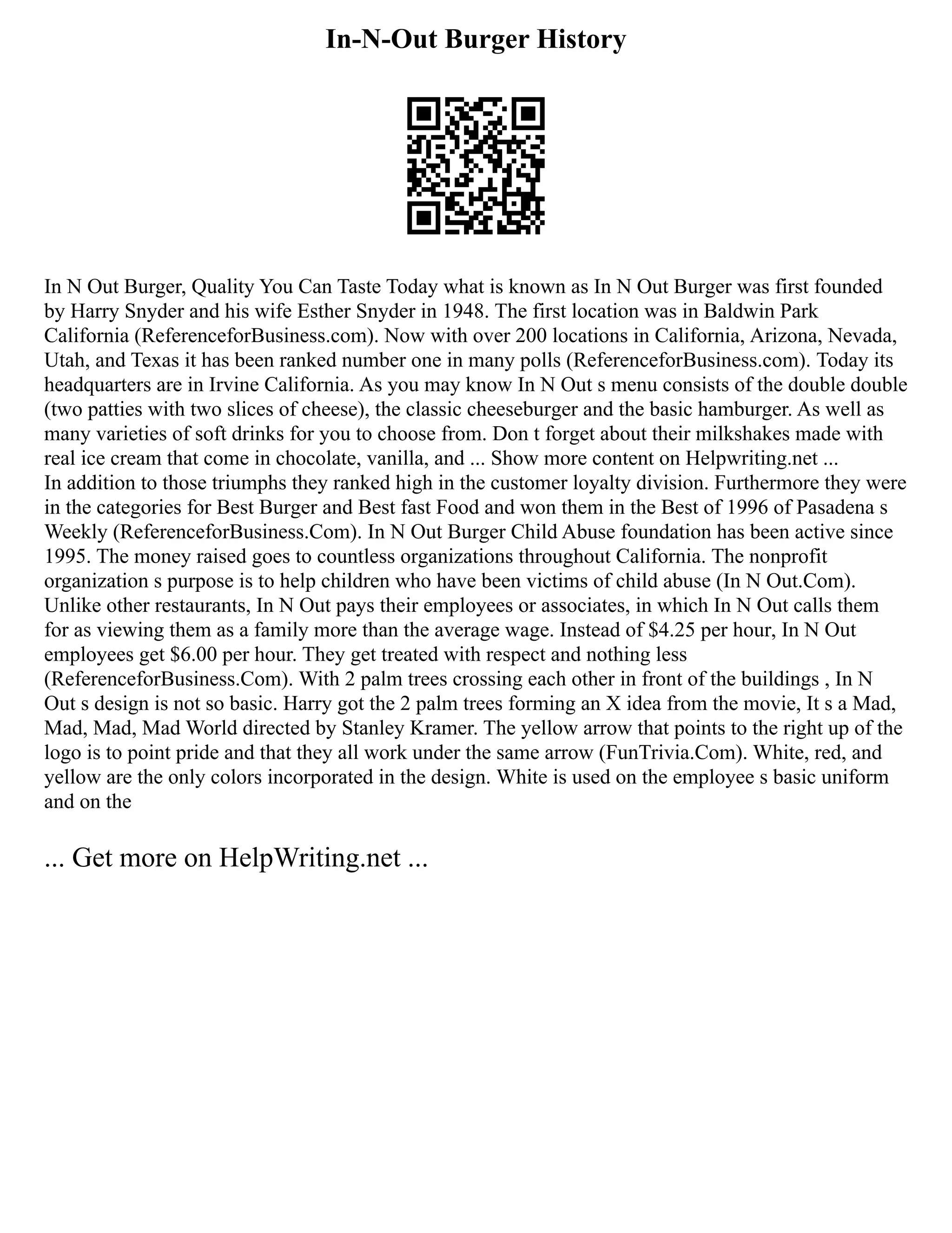 In-N-Out Burger History
In N Out Burger, Quality You Can Taste Today what is known as In N Out Burger was first founded
by Harry Snyder and his wife Esther Snyder in 1948. The first location was in Baldwin Park
California (ReferenceforBusiness.com). Now with over 200 locations in California, Arizona, Nevada,
Utah, and Texas it has been ranked number one in many polls (ReferenceforBusiness.com). Today its
headquarters are in Irvine California. As you may know In N Out s menu consists of the double double
(two patties with two slices of cheese), the classic cheeseburger and the basic hamburger. As well as
many varieties of soft drinks for you to choose from. Don t forget about their milkshakes made with
real ice cream that come in chocolate, vanilla, and ... Show more content on Helpwriting.net ...
In addition to those triumphs they ranked high in the customer loyalty division. Furthermore they were
in the categories for Best Burger and Best fast Food and won them in the Best of 1996 of Pasadena s
Weekly (ReferenceforBusiness.Com). In N Out Burger Child Abuse foundation has been active since
1995. The money raised goes to countless organizations throughout California. The nonprofit
organization s purpose is to help children who have been victims of child abuse (In N Out.Com).
Unlike other restaurants, In N Out pays their employees or associates, in which In N Out calls them
for as viewing them as a family more than the average wage. Instead of $4.25 per hour, In N Out
employees get $6.00 per hour. They get treated with respect and nothing less
(ReferenceforBusiness.Com). With 2 palm trees crossing each other in front of the buildings , In N
Out s design is not so basic. Harry got the 2 palm trees forming an X idea from the movie, It s a Mad,
Mad, Mad, Mad World directed by Stanley Kramer. The yellow arrow that points to the right up of the
logo is to point pride and that they all work under the same arrow (FunTrivia.Com). White, red, and
yellow are the only colors incorporated in the design. White is used on the employee s basic uniform
and on the
... Get more on HelpWriting.net ...
 