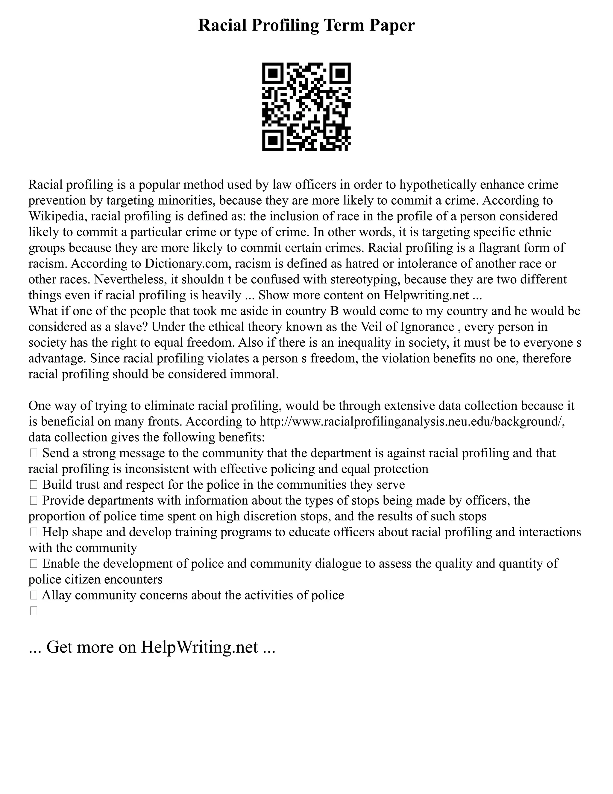 Racial Profiling Term Paper
Racial profiling is a popular method used by law officers in order to hypothetically enhance crime
prevention by targeting minorities, because they are more likely to commit a crime. According to
Wikipedia, racial profiling is defined as: the inclusion of race in the profile of a person considered
likely to commit a particular crime or type of crime. In other words, it is targeting specific ethnic
groups because they are more likely to commit certain crimes. Racial profiling is a flagrant form of
racism. According to Dictionary.com, racism is defined as hatred or intolerance of another race or
other races. Nevertheless, it shouldn t be confused with stereotyping, because they are two different
things even if racial profiling is heavily ... Show more content on Helpwriting.net ...
What if one of the people that took me aside in country B would come to my country and he would be
considered as a slave? Under the ethical theory known as the Veil of Ignorance , every person in
society has the right to equal freedom. Also if there is an inequality in society, it must be to everyone s
advantage. Since racial profiling violates a person s freedom, the violation benefits no one, therefore
racial profiling should be considered immoral.
One way of trying to eliminate racial profiling, would be through extensive data collection because it
is beneficial on many fronts. According to http://www.racialprofilinganalysis.neu.edu/background/,
data collection gives the following benefits:
• Send a strong message to the community that the department is against racial profiling and that
racial profiling is inconsistent with effective policing and equal protection
• Build trust and respect for the police in the communities they serve
• Provide departments with information about the types of stops being made by officers, the
proportion of police time spent on high discretion stops, and the results of such stops
• Help shape and develop training programs to educate officers about racial profiling and interactions
with the community
• Enable the development of police and community dialogue to assess the quality and quantity of
police citizen encounters
• Allay community concerns about the activities of police
•
... Get more on HelpWriting.net ...
 