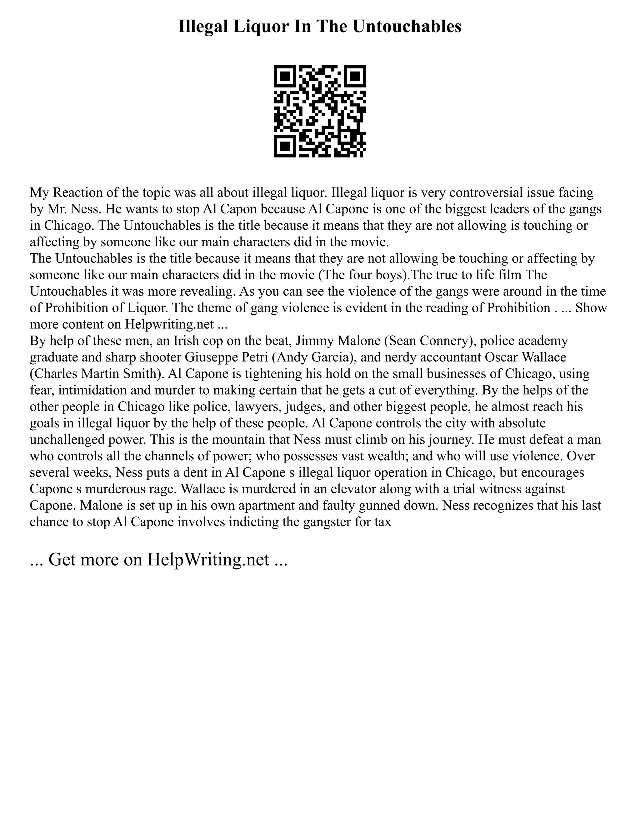 Illegal Liquor In The Untouchables
My Reaction of the topic was all about illegal liquor. Illegal liquor is very controversial issue facing
by Mr. Ness. He wants to stop Al Capon because Al Capone is one of the biggest leaders of the gangs
in Chicago. The Untouchables is the title because it means that they are not allowing is touching or
affecting by someone like our main characters did in the movie.
The Untouchables is the title because it means that they are not allowing be touching or affecting by
someone like our main characters did in the movie (The four boys).The true to life film The
Untouchables it was more revealing. As you can see the violence of the gangs were around in the time
of Prohibition of Liquor. The theme of gang violence is evident in the reading of Prohibition . ... Show
more content on Helpwriting.net ...
By help of these men, an Irish cop on the beat, Jimmy Malone (Sean Connery), police academy
graduate and sharp shooter Giuseppe Petri (Andy Garcia), and nerdy accountant Oscar Wallace
(Charles Martin Smith). Al Capone is tightening his hold on the small businesses of Chicago, using
fear, intimidation and murder to making certain that he gets a cut of everything. By the helps of the
other people in Chicago like police, lawyers, judges, and other biggest people, he almost reach his
goals in illegal liquor by the help of these people. Al Capone controls the city with absolute
unchallenged power. This is the mountain that Ness must climb on his journey. He must defeat a man
who controls all the channels of power; who possesses vast wealth; and who will use violence. Over
several weeks, Ness puts a dent in Al Capone s illegal liquor operation in Chicago, but encourages
Capone s murderous rage. Wallace is murdered in an elevator along with a trial witness against
Capone. Malone is set up in his own apartment and faulty gunned down. Ness recognizes that his last
chance to stop Al Capone involves indicting the gangster for tax
... Get more on HelpWriting.net ...
 