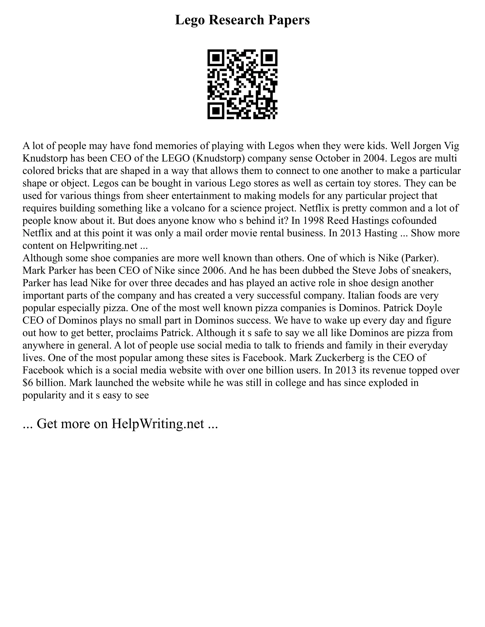 Lego Research Papers
A lot of people may have fond memories of playing with Legos when they were kids. Well Jorgen Vig
Knudstorp has been CEO of the LEGO (Knudstorp) company sense October in 2004. Legos are multi
colored bricks that are shaped in a way that allows them to connect to one another to make a particular
shape or object. Legos can be bought in various Lego stores as well as certain toy stores. They can be
used for various things from sheer entertainment to making models for any particular project that
requires building something like a volcano for a science project. Netflix is pretty common and a lot of
people know about it. But does anyone know who s behind it? In 1998 Reed Hastings cofounded
Netflix and at this point it was only a mail order movie rental business. In 2013 Hasting ... Show more
content on Helpwriting.net ...
Although some shoe companies are more well known than others. One of which is Nike (Parker).
Mark Parker has been CEO of Nike since 2006. And he has been dubbed the Steve Jobs of sneakers,
Parker has lead Nike for over three decades and has played an active role in shoe design another
important parts of the company and has created a very successful company. Italian foods are very
popular especially pizza. One of the most well known pizza companies is Dominos. Patrick Doyle
CEO of Dominos plays no small part in Dominos success. We have to wake up every day and figure
out how to get better, proclaims Patrick. Although it s safe to say we all like Dominos are pizza from
anywhere in general. A lot of people use social media to talk to friends and family in their everyday
lives. One of the most popular among these sites is Facebook. Mark Zuckerberg is the CEO of
Facebook which is a social media website with over one billion users. In 2013 its revenue topped over
$6 billion. Mark launched the website while he was still in college and has since exploded in
popularity and it s easy to see
... Get more on HelpWriting.net ...
 