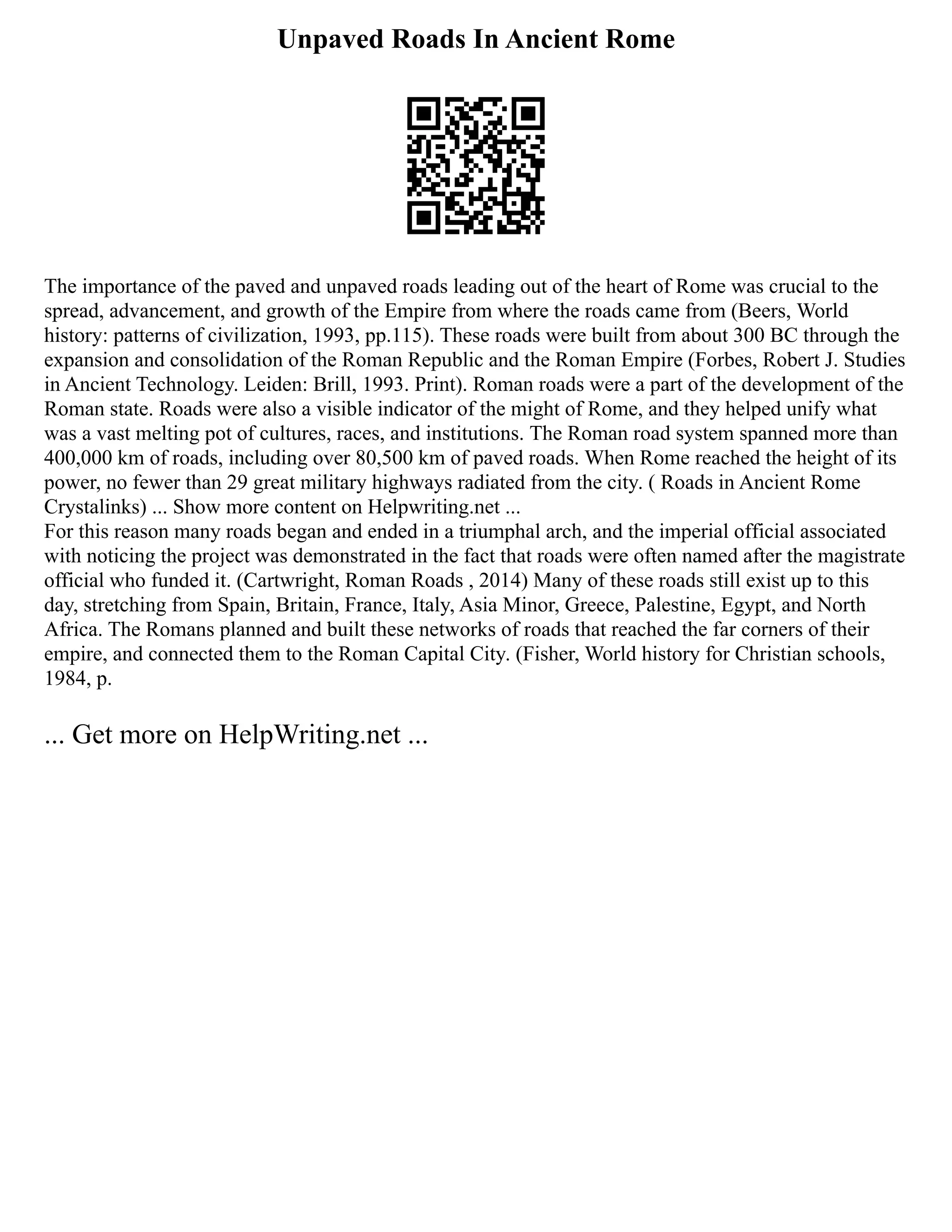 Unpaved Roads In Ancient Rome
The importance of the paved and unpaved roads leading out of the heart of Rome was crucial to the
spread, advancement, and growth of the Empire from where the roads came from (Beers, World
history: patterns of civilization, 1993, pp.115). These roads were built from about 300 BC through the
expansion and consolidation of the Roman Republic and the Roman Empire (Forbes, Robert J. Studies
in Ancient Technology. Leiden: Brill, 1993. Print). Roman roads were a part of the development of the
Roman state. Roads were also a visible indicator of the might of Rome, and they helped unify what
was a vast melting pot of cultures, races, and institutions. The Roman road system spanned more than
400,000 km of roads, including over 80,500 km of paved roads. When Rome reached the height of its
power, no fewer than 29 great military highways radiated from the city. ( Roads in Ancient Rome
Crystalinks) ... Show more content on Helpwriting.net ...
For this reason many roads began and ended in a triumphal arch, and the imperial official associated
with noticing the project was demonstrated in the fact that roads were often named after the magistrate
official who funded it. (Cartwright, Roman Roads , 2014) Many of these roads still exist up to this
day, stretching from Spain, Britain, France, Italy, Asia Minor, Greece, Palestine, Egypt, and North
Africa. The Romans planned and built these networks of roads that reached the far corners of their
empire, and connected them to the Roman Capital City. (Fisher, World history for Christian schools,
1984, p.
... Get more on HelpWriting.net ...
 