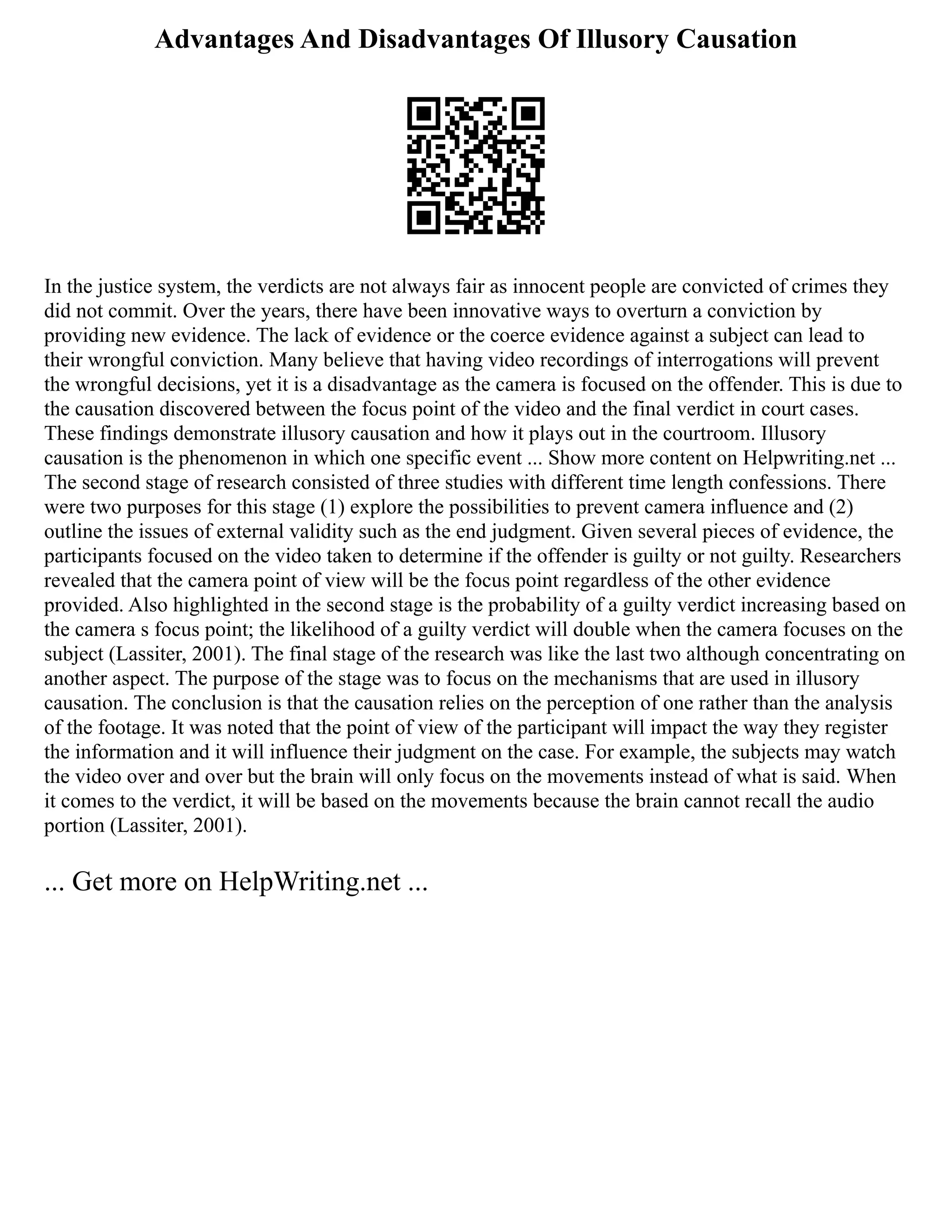 Advantages And Disadvantages Of Illusory Causation
In the justice system, the verdicts are not always fair as innocent people are convicted of crimes they
did not commit. Over the years, there have been innovative ways to overturn a conviction by
providing new evidence. The lack of evidence or the coerce evidence against a subject can lead to
their wrongful conviction. Many believe that having video recordings of interrogations will prevent
the wrongful decisions, yet it is a disadvantage as the camera is focused on the offender. This is due to
the causation discovered between the focus point of the video and the final verdict in court cases.
These findings demonstrate illusory causation and how it plays out in the courtroom. Illusory
causation is the phenomenon in which one specific event ... Show more content on Helpwriting.net ...
The second stage of research consisted of three studies with different time length confessions. There
were two purposes for this stage (1) explore the possibilities to prevent camera influence and (2)
outline the issues of external validity such as the end judgment. Given several pieces of evidence, the
participants focused on the video taken to determine if the offender is guilty or not guilty. Researchers
revealed that the camera point of view will be the focus point regardless of the other evidence
provided. Also highlighted in the second stage is the probability of a guilty verdict increasing based on
the camera s focus point; the likelihood of a guilty verdict will double when the camera focuses on the
subject (Lassiter, 2001). The final stage of the research was like the last two although concentrating on
another aspect. The purpose of the stage was to focus on the mechanisms that are used in illusory
causation. The conclusion is that the causation relies on the perception of one rather than the analysis
of the footage. It was noted that the point of view of the participant will impact the way they register
the information and it will influence their judgment on the case. For example, the subjects may watch
the video over and over but the brain will only focus on the movements instead of what is said. When
it comes to the verdict, it will be based on the movements because the brain cannot recall the audio
portion (Lassiter, 2001).
... Get more on HelpWriting.net ...
 