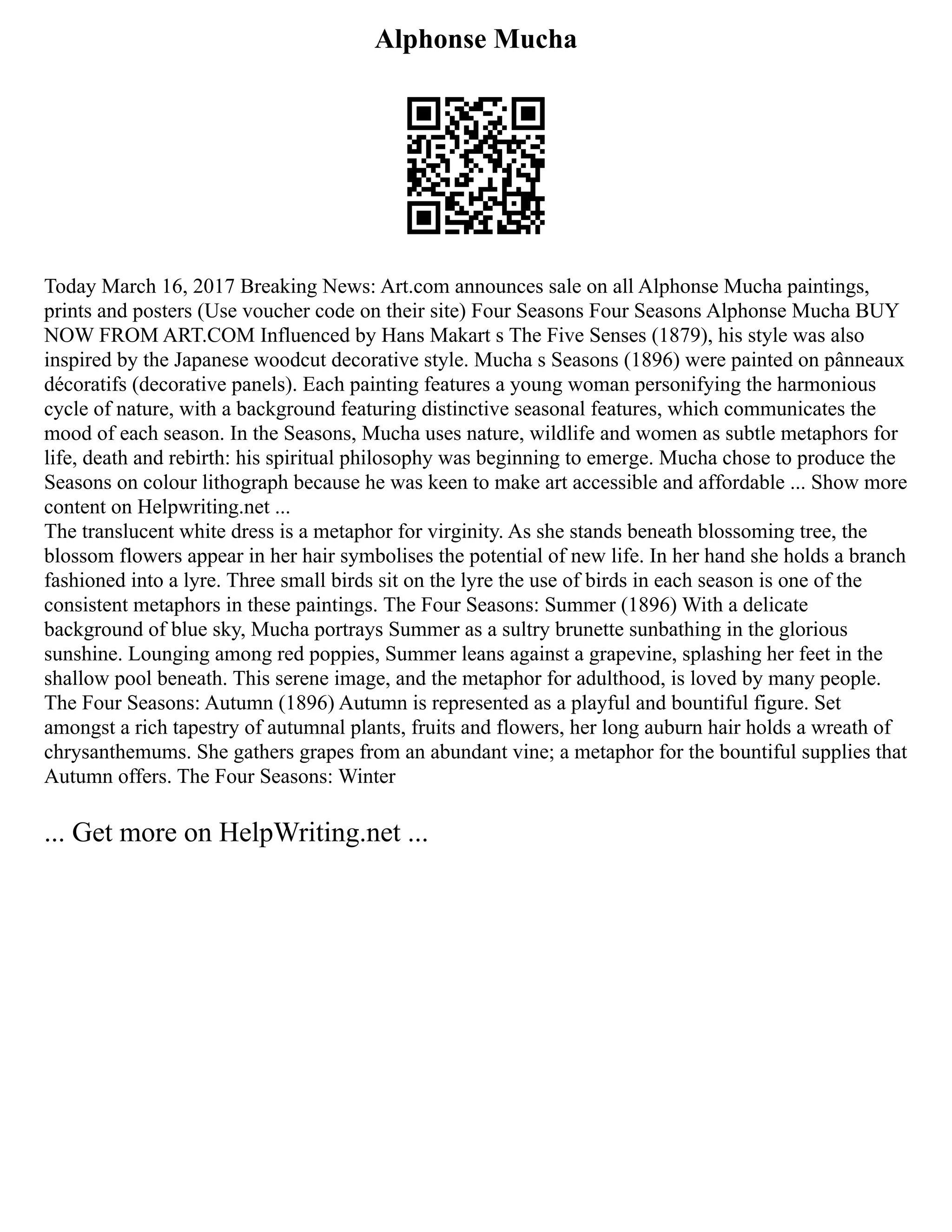 Alphonse Mucha
Today March 16, 2017 Breaking News: Art.com announces sale on all Alphonse Mucha paintings,
prints and posters (Use voucher code on their site) Four Seasons Four Seasons Alphonse Mucha BUY
NOW FROM ART.COM Influenced by Hans Makart s The Five Senses (1879), his style was also
inspired by the Japanese woodcut decorative style. Mucha s Seasons (1896) were painted on pânneaux
décoratifs (decorative panels). Each painting features a young woman personifying the harmonious
cycle of nature, with a background featuring distinctive seasonal features, which communicates the
mood of each season. In the Seasons, Mucha uses nature, wildlife and women as subtle metaphors for
life, death and rebirth: his spiritual philosophy was beginning to emerge. Mucha chose to produce the
Seasons on colour lithograph because he was keen to make art accessible and affordable ... Show more
content on Helpwriting.net ...
The translucent white dress is a metaphor for virginity. As she stands beneath blossoming tree, the
blossom flowers appear in her hair symbolises the potential of new life. In her hand she holds a branch
fashioned into a lyre. Three small birds sit on the lyre the use of birds in each season is one of the
consistent metaphors in these paintings. The Four Seasons: Summer (1896) With a delicate
background of blue sky, Mucha portrays Summer as a sultry brunette sunbathing in the glorious
sunshine. Lounging among red poppies, Summer leans against a grapevine, splashing her feet in the
shallow pool beneath. This serene image, and the metaphor for adulthood, is loved by many people.
The Four Seasons: Autumn (1896) Autumn is represented as a playful and bountiful figure. Set
amongst a rich tapestry of autumnal plants, fruits and flowers, her long auburn hair holds a wreath of
chrysanthemums. She gathers grapes from an abundant vine; a metaphor for the bountiful supplies that
Autumn offers. The Four Seasons: Winter
... Get more on HelpWriting.net ...
 