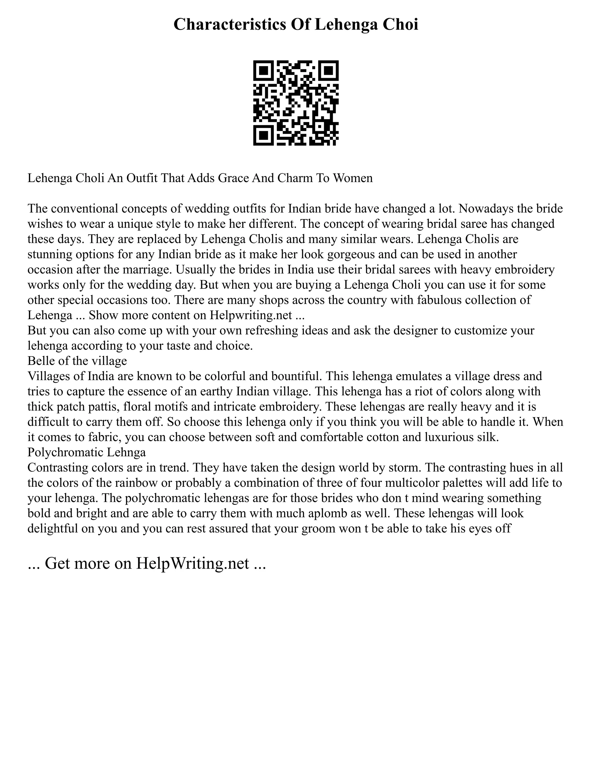 Characteristics Of Lehenga Choi
Lehenga Choli An Outfit That Adds Grace And Charm To Women
The conventional concepts of wedding outfits for Indian bride have changed a lot. Nowadays the bride
wishes to wear a unique style to make her different. The concept of wearing bridal saree has changed
these days. They are replaced by Lehenga Cholis and many similar wears. Lehenga Cholis are
stunning options for any Indian bride as it make her look gorgeous and can be used in another
occasion after the marriage. Usually the brides in India use their bridal sarees with heavy embroidery
works only for the wedding day. But when you are buying a Lehenga Choli you can use it for some
other special occasions too. There are many shops across the country with fabulous collection of
Lehenga ... Show more content on Helpwriting.net ...
But you can also come up with your own refreshing ideas and ask the designer to customize your
lehenga according to your taste and choice.
Belle of the village
Villages of India are known to be colorful and bountiful. This lehenga emulates a village dress and
tries to capture the essence of an earthy Indian village. This lehenga has a riot of colors along with
thick patch pattis, floral motifs and intricate embroidery. These lehengas are really heavy and it is
difficult to carry them off. So choose this lehenga only if you think you will be able to handle it. When
it comes to fabric, you can choose between soft and comfortable cotton and luxurious silk.
Polychromatic Lehnga
Contrasting colors are in trend. They have taken the design world by storm. The contrasting hues in all
the colors of the rainbow or probably a combination of three of four multicolor palettes will add life to
your lehenga. The polychromatic lehengas are for those brides who don t mind wearing something
bold and bright and are able to carry them with much aplomb as well. These lehengas will look
delightful on you and you can rest assured that your groom won t be able to take his eyes off
... Get more on HelpWriting.net ...
 