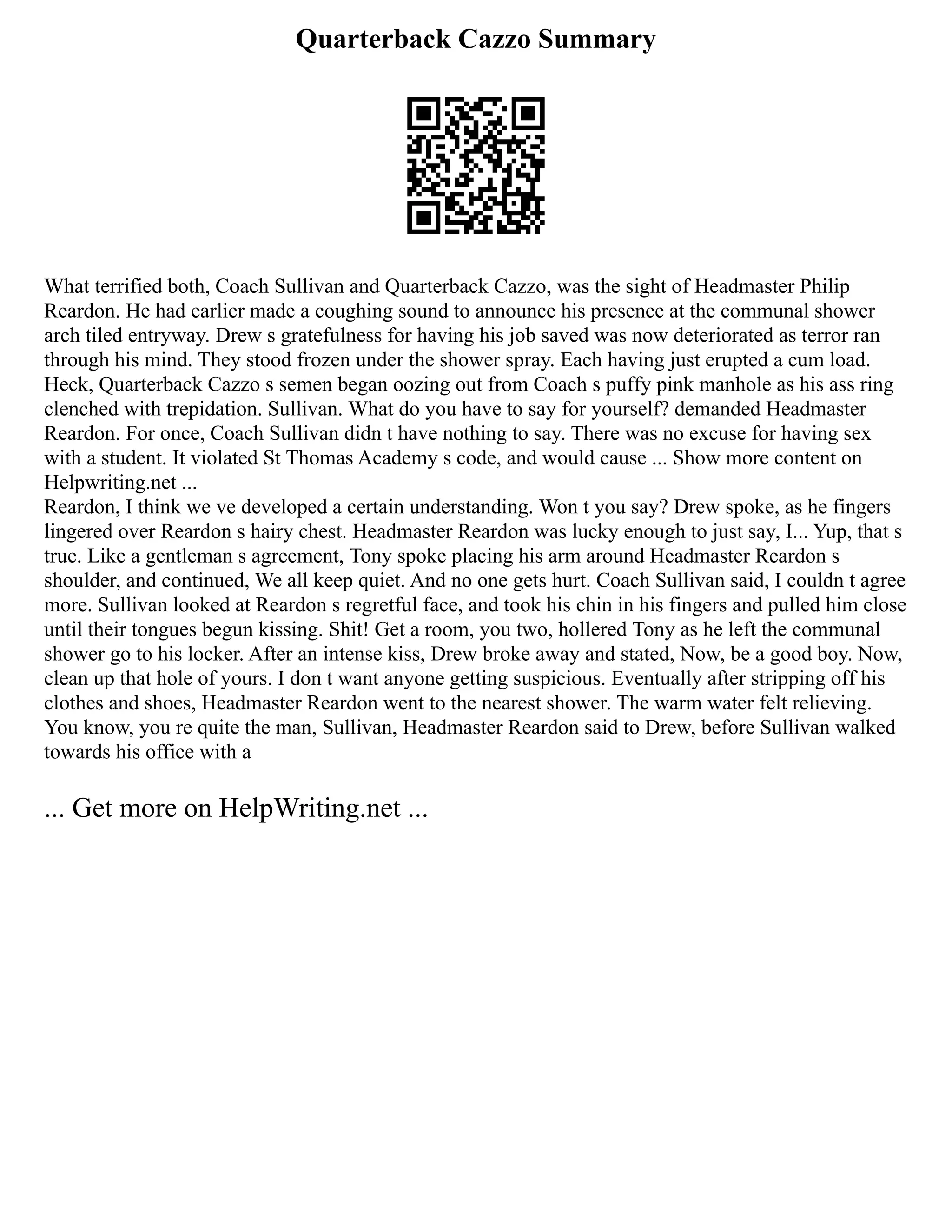 Quarterback Cazzo Summary
What terrified both, Coach Sullivan and Quarterback Cazzo, was the sight of Headmaster Philip
Reardon. He had earlier made a coughing sound to announce his presence at the communal shower
arch tiled entryway. Drew s gratefulness for having his job saved was now deteriorated as terror ran
through his mind. They stood frozen under the shower spray. Each having just erupted a cum load.
Heck, Quarterback Cazzo s semen began oozing out from Coach s puffy pink manhole as his ass ring
clenched with trepidation. Sullivan. What do you have to say for yourself? demanded Headmaster
Reardon. For once, Coach Sullivan didn t have nothing to say. There was no excuse for having sex
with a student. It violated St Thomas Academy s code, and would cause ... Show more content on
Helpwriting.net ...
Reardon, I think we ve developed a certain understanding. Won t you say? Drew spoke, as he fingers
lingered over Reardon s hairy chest. Headmaster Reardon was lucky enough to just say, I... Yup, that s
true. Like a gentleman s agreement, Tony spoke placing his arm around Headmaster Reardon s
shoulder, and continued, We all keep quiet. And no one gets hurt. Coach Sullivan said, I couldn t agree
more. Sullivan looked at Reardon s regretful face, and took his chin in his fingers and pulled him close
until their tongues begun kissing. Shit! Get a room, you two, hollered Tony as he left the communal
shower go to his locker. After an intense kiss, Drew broke away and stated, Now, be a good boy. Now,
clean up that hole of yours. I don t want anyone getting suspicious. Eventually after stripping off his
clothes and shoes, Headmaster Reardon went to the nearest shower. The warm water felt relieving.
You know, you re quite the man, Sullivan, Headmaster Reardon said to Drew, before Sullivan walked
towards his office with a
... Get more on HelpWriting.net ...
 