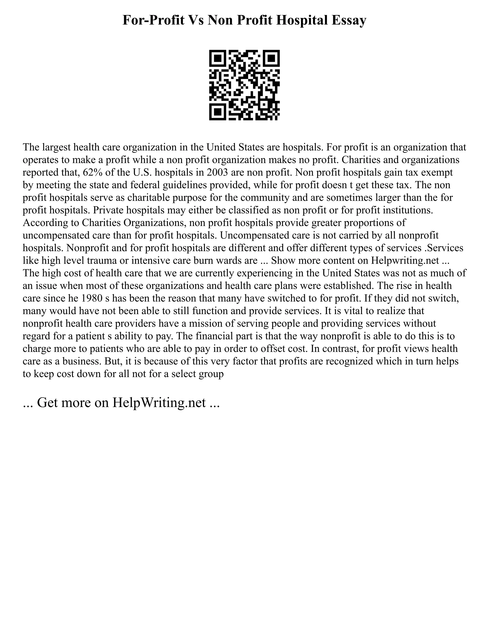 For-Profit Vs Non Profit Hospital Essay
The largest health care organization in the United States are hospitals. For profit is an organization that
operates to make a profit while a non profit organization makes no profit. Charities and organizations
reported that, 62% of the U.S. hospitals in 2003 are non profit. Non profit hospitals gain tax exempt
by meeting the state and federal guidelines provided, while for profit doesn t get these tax. The non
profit hospitals serve as charitable purpose for the community and are sometimes larger than the for
profit hospitals. Private hospitals may either be classified as non profit or for profit institutions.
According to Charities Organizations, non profit hospitals provide greater proportions of
uncompensated care than for profit hospitals. Uncompensated care is not carried by all nonprofit
hospitals. Nonprofit and for profit hospitals are different and offer different types of services .Services
like high level trauma or intensive care burn wards are ... Show more content on Helpwriting.net ...
The high cost of health care that we are currently experiencing in the United States was not as much of
an issue when most of these organizations and health care plans were established. The rise in health
care since he 1980 s has been the reason that many have switched to for profit. If they did not switch,
many would have not been able to still function and provide services. It is vital to realize that
nonprofit health care providers have a mission of serving people and providing services without
regard for a patient s ability to pay. The financial part is that the way nonprofit is able to do this is to
charge more to patients who are able to pay in order to offset cost. In contrast, for profit views health
care as a business. But, it is because of this very factor that profits are recognized which in turn helps
to keep cost down for all not for a select group
... Get more on HelpWriting.net ...
 