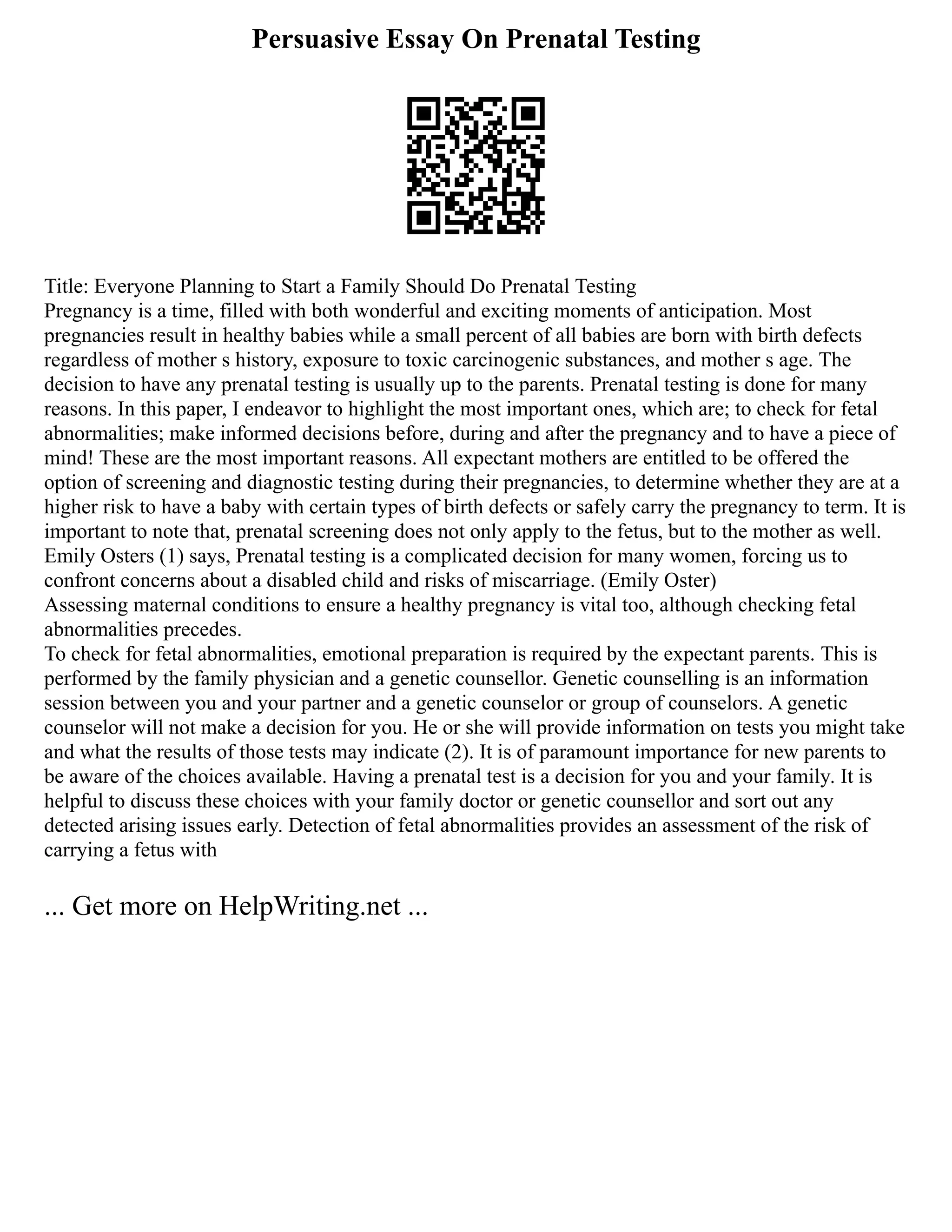 Persuasive Essay On Prenatal Testing
Title: Everyone Planning to Start a Family Should Do Prenatal Testing
Pregnancy is a time, filled with both wonderful and exciting moments of anticipation. Most
pregnancies result in healthy babies while a small percent of all babies are born with birth defects
regardless of mother s history, exposure to toxic carcinogenic substances, and mother s age. The
decision to have any prenatal testing is usually up to the parents. Prenatal testing is done for many
reasons. In this paper, I endeavor to highlight the most important ones, which are; to check for fetal
abnormalities; make informed decisions before, during and after the pregnancy and to have a piece of
mind! These are the most important reasons. All expectant mothers are entitled to be offered the
option of screening and diagnostic testing during their pregnancies, to determine whether they are at a
higher risk to have a baby with certain types of birth defects or safely carry the pregnancy to term. It is
important to note that, prenatal screening does not only apply to the fetus, but to the mother as well.
Emily Osters (1) says, Prenatal testing is a complicated decision for many women, forcing us to
confront concerns about a disabled child and risks of miscarriage. (Emily Oster)
Assessing maternal conditions to ensure a healthy pregnancy is vital too, although checking fetal
abnormalities precedes.
To check for fetal abnormalities, emotional preparation is required by the expectant parents. This is
performed by the family physician and a genetic counsellor. Genetic counselling is an information
session between you and your partner and a genetic counselor or group of counselors. A genetic
counselor will not make a decision for you. He or she will provide information on tests you might take
and what the results of those tests may indicate (2). It is of paramount importance for new parents to
be aware of the choices available. Having a prenatal test is a decision for you and your family. It is
helpful to discuss these choices with your family doctor or genetic counsellor and sort out any
detected arising issues early. Detection of fetal abnormalities provides an assessment of the risk of
carrying a fetus with
... Get more on HelpWriting.net ...
 