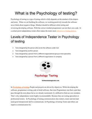 What is the Psychology of testing?
Psychology of testing is a type of testing which is fully depends on the mindset of developers
and tester. When we are building the software, we working positively towards the software
never think about negative things. Mindset should be different while testing and
reviewing developing software. With the correct mindset programmer can test their own code. At
a certain point independence tester often makes the tester more effective to finding defects.
Levels of Independence Tester in Psychology
of testing
 Tests designed by the person who wrote the software under test
 Tests designed by another person
 Tests designed by a person from a different organizational group or test specialists
 Tests designed by a person from a different organization or company
In Psychology of testing, People and projects are driven by objectives. While developing the
software, programmer writing code to build software, that time Programmers test their code then
pass through the next phase but as we already mentioned, It is difficult to find our own mistakes.
That’s why independence tester highly recommendable. Because they are testing specialists or
professional testers. In Psychology of testing communication also matters, tester and test lead
need good interpersonal skill to communicate. In Psychology of testing Tester and others can
improve communication by
 