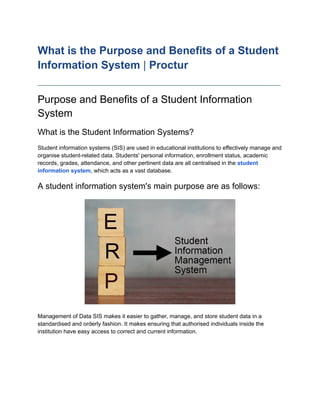 What is the Purpose and Benefits of a Student
Information System | Proctur
____________________________________________________________________________
Purpose and Benefits of a Student Information
System
What is the Student Information Systems?
Student information systems (SIS) are used in educational institutions to effectively manage and
organise student-related data. Students' personal information, enrollment status, academic
records, grades, attendance, and other pertinent data are all centralised in the student
information system, which acts as a vast database.
A student information system's main purpose are as follows:
Management of Data SIS makes it easier to gather, manage, and store student data in a
standardised and orderly fashion. It makes ensuring that authorised individuals inside the
institution have easy access to correct and current information.
 