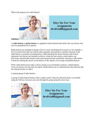 What is the purpose of a radio button?
Solution
A radio button or option button is a graphical control element that allows the user choose only
one of a predefined set of options.
Radio buttons are arranged in groups of two or more and displayed on screen as, for example, a
list of circular holes that can contain white space(for unselected) or a dot(for selected). Each
radio button is normally accompanied by a label desribing the choice that the radio button
represents. the choices are mutually exclusive, when the user selects a radio button, any
previously selected radio button in the same group becomes deselected. selecting a radio button
is done by clicking the mouse on the button, or the caption, or by using a keyboard shortcut.
With a radio button,users make a choice among a set of mutually exclusive, related options.
Users can choose one and only one option. Radio buttons are so called because they function like
the channel presets on radios.
A typical group of radio buttons.
A group of radio buttons behaves like a single control. Only the selecteed choice is accesible
using the Tab key, but users can cycle through the group using the arrow keys.
 