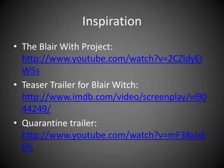 InspirationThe Blair With Project: http://www.youtube.com/watch?v=2CZldyEIW5sTeaser Trailer for Blair Witch: http://www.imdb.com/video/screenplay/vi9044249/Quarantine trailer: http://www.youtube.com/watch?v=mF38xlsEEfs