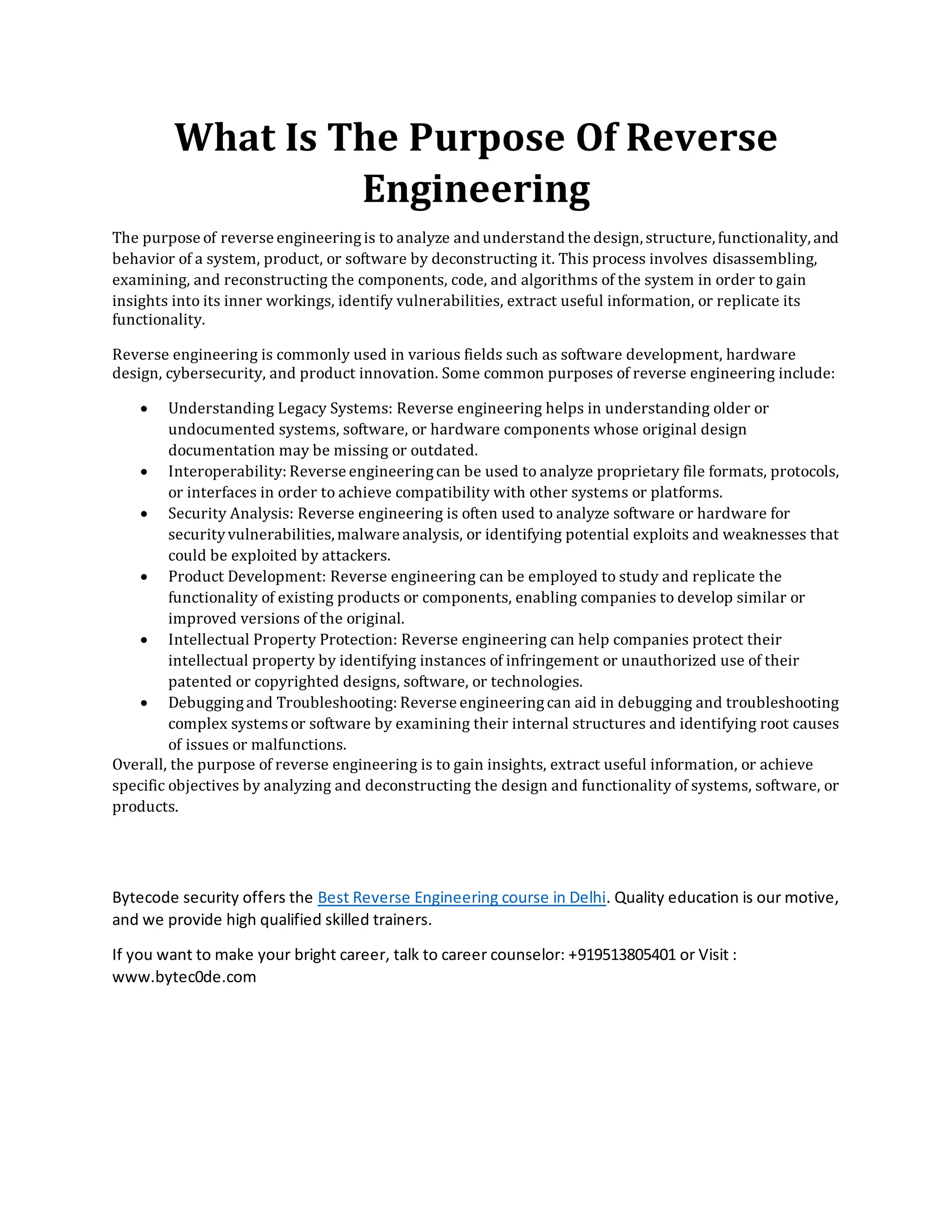 What Is The Purpose Of Reverse
Engineering
The purpose of reverse engineeringis to analyze and understand the design, structure, functionality, and
behavior of a system, product, or software by deconstructing it. This process involves disassembling,
examining, and reconstructing the components, code, and algorithms of the system in order to gain
insights into its inner workings, identify vulnerabilities, extract useful information, or replicate its
functionality.
Reverse engineering is commonly used in various fields such as software development, hardware
design, cybersecurity, and product innovation. Some common purposes of reverse engineering include:
• Understanding Legacy Systems: Reverse engineering helps in understanding older or
undocumented systems, software, or hardware components whose original design
documentation may be missing or outdated.
• Interoperability: Reverse engineeringcan be used to analyze proprietary file formats, protocols,
or interfaces in order to achieve compatibility with other systems or platforms.
• Security Analysis: Reverse engineering is often used to analyze software or hardware for
securityvulnerabilities,malware analysis, or identifying potential exploits and weaknesses that
could be exploited by attackers.
• Product Development: Reverse engineering can be employed to study and replicate the
functionality of existing products or components, enabling companies to develop similar or
improved versions of the original.
• Intellectual Property Protection: Reverse engineering can help companies protect their
intellectual property by identifying instances of infringement or unauthorized use of their
patented or copyrighted designs, software, or technologies.
• Debuggingand Troubleshooting: Reverse engineeringcan aid in debugging and troubleshooting
complex systemsor software by examining their internal structures and identifying root causes
of issues or malfunctions.
Overall, the purpose of reverse engineering is to gain insights, extract useful information, or achieve
specific objectives by analyzing and deconstructing the design and functionality of systems, software, or
products.
Bytecode security offers the Best Reverse Engineering course in Delhi. Quality education is our motive,
and we provide high qualified skilled trainers.
If you want to make your bright career, talk to career counselor: +919513805401 or Visit :
www.bytec0de.com
 