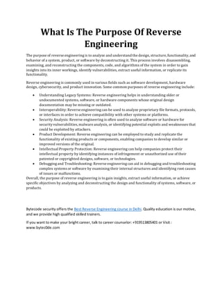 What Is The Purpose Of Reverse
Engineering
The purpose of reverse engineeringis to analyze and understand the design, structure, functionality, and
behavior of a system, product, or software by deconstructing it. This process involves disassembling,
examining, and reconstructing the components, code, and algorithms of the system in order to gain
insights into its inner workings, identify vulnerabilities, extract useful information, or replicate its
functionality.
Reverse engineering is commonly used in various fields such as software development, hardware
design, cybersecurity, and product innovation. Some common purposes of reverse engineering include:
• Understanding Legacy Systems: Reverse engineering helps in understanding older or
undocumented systems, software, or hardware components whose original design
documentation may be missing or outdated.
• Interoperability: Reverse engineeringcan be used to analyze proprietary file formats, protocols,
or interfaces in order to achieve compatibility with other systems or platforms.
• Security Analysis: Reverse engineering is often used to analyze software or hardware for
securityvulnerabilities,malware analysis, or identifying potential exploits and weaknesses that
could be exploited by attackers.
• Product Development: Reverse engineering can be employed to study and replicate the
functionality of existing products or components, enabling companies to develop similar or
improved versions of the original.
• Intellectual Property Protection: Reverse engineering can help companies protect their
intellectual property by identifying instances of infringement or unauthorized use of their
patented or copyrighted designs, software, or technologies.
• Debuggingand Troubleshooting: Reverse engineeringcan aid in debugging and troubleshooting
complex systemsor software by examining their internal structures and identifying root causes
of issues or malfunctions.
Overall, the purpose of reverse engineering is to gain insights, extract useful information, or achieve
specific objectives by analyzing and deconstructing the design and functionality of systems, software, or
products.
Bytecode security offers the Best Reverse Engineering course in Delhi. Quality education is our motive,
and we provide high qualified skilled trainers.
If you want to make your bright career, talk to career counselor: +919513805401 or Visit :
www.bytec0de.com
 
