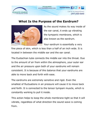 What Is the Purpose of the Eardrum?
                               As the sound makes its way inside of
                               the ear canal, it ends up vibrating
                               the tympanic membrane, which is
                               also known as the eardrum.

                               Your eardrum is essentially a very
fine piece of skin, which is less than a half of an inch wide. It is
located in between the middle ear and the ear canal.

The Eustachian tube connects the middle ear into the throat. Due
to the amount of air from within the atmosphere, your outer ear
and the air pressure upon both of your eardrums will remain
consistent. It is because of this balance that your eardrums are
able to move back and forth with ease.

The eardrums are extremely sensitive and rigid. Even the
smallest of fluctuations in air pressure will cause it to move back
and forth. It is connected to the tensor tympani muscle, which is
constantly working to pull it inside.

This action helps to keep the whole membrane tight so that it will
vibrate, regardless of what direction the sound wave is coming
from.
 