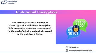 End-to-End Encryption
info@spaceedgetechnology.com
9871034010
One of the key security features of
WhatsApp API is end-to-end encryption.
This means that messages are encrypted
on the sender's device and only decrypted
on the recipient's device.
 