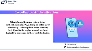 Two-Factor Authentication
info@spaceedgetechnology.com
9871034010
WhatsApp API supports two-factor
authentication (2FA), adding an extra layer
of security. This requires users to verify
their identity through a second method,
typically a code sent to their mobile device.
 