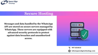 Secure Hosting
info@spaceedgetechnology.com
9871034010
Messages and data handled by the WhatsApp
API are stored on secure servers managed by
WhatsApp. These servers are equipped with
advanced security protocols to protect
against data breaches and unauthorized
access.
 
