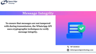 Message Integrity
info@spaceedgetechnology.com
9871034010
To ensure that messages are not tampered
with during transmission, the WhatsApp API
uses cryptographic techniques to verify
message integrity.
 