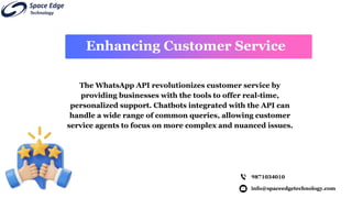info@spaceedgetechnology.com
9871034010
Enhancing Customer Service
The WhatsApp API revolutionizes customer service by
providing businesses with the tools to offer real-time,
personalized support. Chatbots integrated with the API can
handle a wide range of common queries, allowing customer
service agents to focus on more complex and nuanced issues.
 