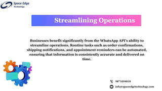 info@spaceedgetechnology.com
9871034010
Businesses benefit significantly from the WhatsApp API’s ability to
streamline operations. Routine tasks such as order confirmations,
shipping notifications, and appointment reminders can be automated,
ensuring that information is consistently accurate and delivered on
time.
Streamlining Operations
 