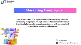 info@spaceedgetechnology.com
9871034010
The WhatsApp API is a powerful tool for executing effective
marketing campaigns. Its high open and response rates make
it an ideal platform for engaging customers with personalized
promotions, updates, and surveys.
Marketing Campaigns
 