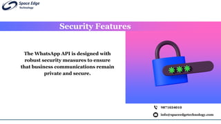 Security Features
info@spaceedgetechnology.com
9871034010
The WhatsApp API is designed with
robust security measures to ensure
that business communications remain
private and secure.
 