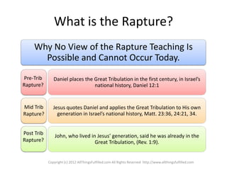 What is the Rapture?
    Why No View of the Rapture Teaching Is
      Possible and Cannot Occur Today.
Pre-Trib       Daniel places the Great Tribulation in the first century, in Israel’s
Rapture?                         national history, Daniel 12:1


Mid Trib       Jesus quotes Daniel and applies the Great Tribulation to His own
Rapture?         generation in Israel’s national history, Matt. 23:36, 24:21, 34.


Post Trib       John, who lived in Jesus’ generation, said he was already in the
Rapture?                          Great Tribulation, (Rev. 1:9).


            Copyright (c) 2012 AllThingsFulfilled.com All Rights Reserved http://www.allthingsfulfilled.com
 