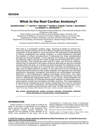 REVIEW
What Is the Real Cardiac Anatomy?
SHUMPEI MORI ,1* JUSTIN T. TRETTER,2,3
DIANE E. SPICER,4
DAVID L. BOLENDER,5
AND ROBERT H. ANDERSON 6
1
Division of Cardiovascular Medicine, Department of Internal Medicine, Kobe University Graduate School
of Medicine, Kobe, Japan
2
Heart Institute, Cincinnati Children’s Hospital Medical Center, Cincinnati, Ohio
3
Department of Pediatrics, University of Cincinnati College of Medicine, Cincinnati, Ohio
4
Department of Pediatric Cardiology, University of Florida, Gainesville, Florida
5
Department of Cell Biology, Neurobiology and Anatomy, Medical College of Wisconsin, Milwaukee,
Wisconsin
6
Institute of Genetic Medicine, Newcastle University, Newcastle, United Kingdom
The heart is a remarkably complex organ. Teaching its details to medical stu-
dents and clinical trainees can be very difﬁcult. Despite the complexity, accurate
recognition of these details is a pre-requisite for the subsequent understanding
of clinical cardiologists and cardiac surgeons. A recent publication promoted
the beneﬁts of virtual reconstructions in facilitating the initial understanding
achieved by medical students. If such teaching is to achieve its greatest value,
the datasets used to provide the virtual images should themselves be anatomi-
cally accurate. They should also take note of a basic rule of human anatomy,
namely that components of all organs should be described as they are normally
situated within the body. It is almost universal at present for textbooks of anat-
omy to illustrate the heart as if removed from the body and positioned on its
apex, the so-called Valentine situation. In the years prior to the emergence of
interventional techniques to treat cardiac diseases, this approach was of limited
signiﬁcance. Nowadays, therapeutic interventions are commonplace worldwide.
Advances in three-dimensional imaging technology, furthermore, now mean
that the separate components of the heart can readily be segmented, and then
shown in attitudinally appropriate fashion. In this review, we demonstrate how
such virtual dissection of computed tomographic datasets in attitudinally appro-
priate fashion reveals the true details of cardiac anatomy. The virtual approach
to teaching the arrangement of the cardiac components has much to commend
it. If it is to be used, nonetheless, the anatomical details on which the recon-
structions are based must be accurate. Clin. Anat. 32:288–309, 2019. © 2019 The
Authors. Clinical Anatomy published by Wiley Periodicals, Inc. on behalf of American Association of Clinical Anatomists.
Key words: atrioventricular valves; coronary arteries; intracardiac anatomy;
three-dimensional reconstruction; virtual dissection
INTRODUCTION
Cardiac anatomy is usually taught to medical stu-
dents on the basis of examination of the cadaveric
hearts opened and studied in the dissecting room.
This approach, despite multiple limitations, has
endured over the passage of time (Maresky et al.,
2018). Such dissection of the heart, due to the
*Correspondence to: Shumpei Mori, Division of Cardiovascular
Medicine, Department of Internal Medicine, Kobe University Gradu-
ate School of Medicine, 7-5-1 Kusunoki-cho, Chuo-ku, Kobe, Hyogo
650-0017, Japan. E-mail: shumpei_8@hotmail.com
Received 11 January 2019; Accepted 21 January 2019
Published online 13 February 2019 in Wiley Online Library
(wileyonlinelibrary.com). DOI: 10.1002/ca.23340
© 2019 The Authors. Clinical Anatomy published by Wiley Periodicals, Inc. on behalf of American
Association of Clinical Anatomists.
This is an open access article under the terms of the Creative Commons Attribution-NonCommercial-NoDerivs
License, which permits use and distribution in any medium, provided the original work is properly cited, the use
is non-commercial and no modifications or adaptations are made.
Clinical Anatomy 32:288–309 (2019)
 