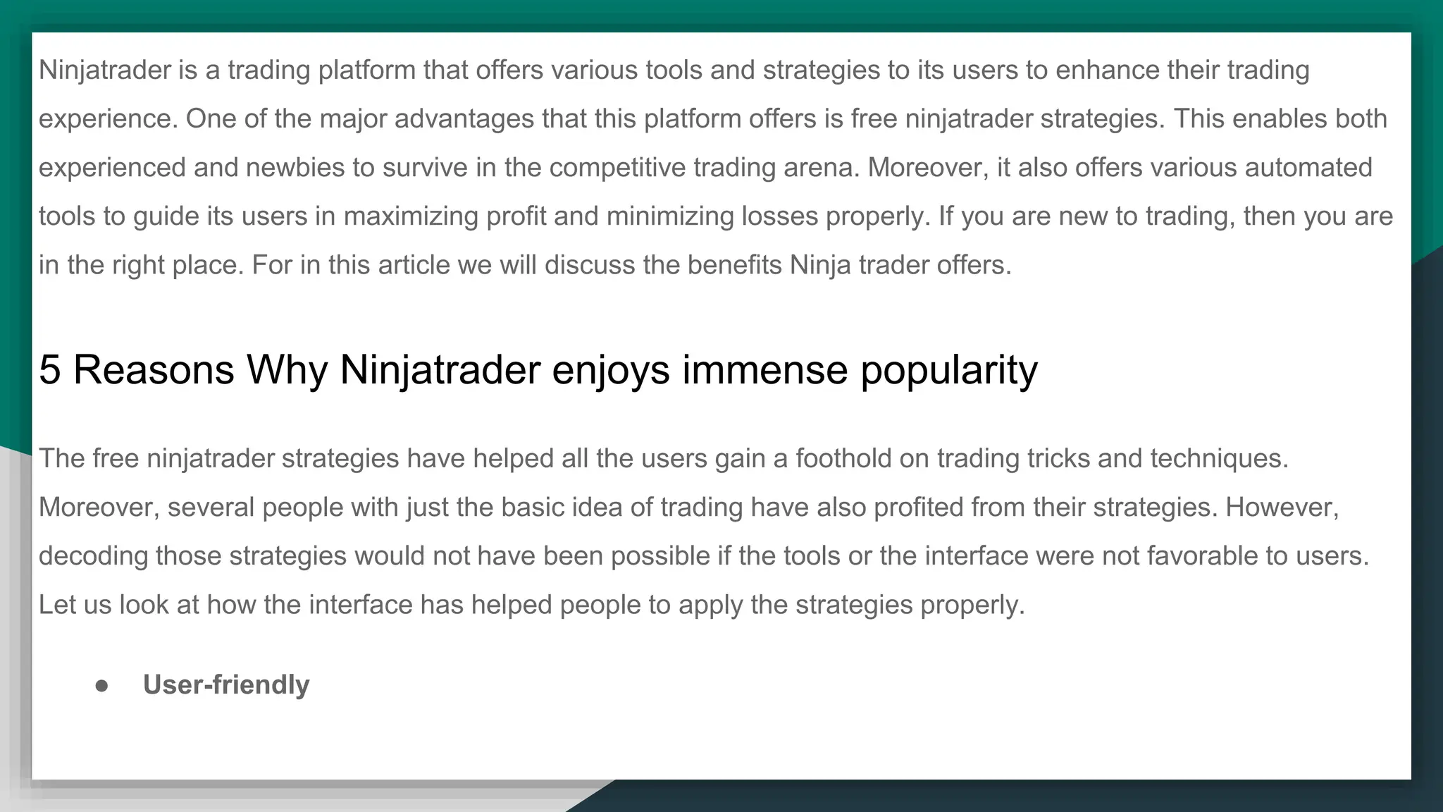 Ninjatrader is a trading platform that offers various tools and strategies to its users to enhance their trading
experience. One of the major advantages that this platform offers is free ninjatrader strategies. This enables both
experienced and newbies to survive in the competitive trading arena. Moreover, it also offers various automated
tools to guide its users in maximizing profit and minimizing losses properly. If you are new to trading, then you are
in the right place. For in this article we will discuss the benefits Ninja trader offers.
5 Reasons Why Ninjatrader enjoys immense popularity
The free ninjatrader strategies have helped all the users gain a foothold on trading tricks and techniques.
Moreover, several people with just the basic idea of trading have also profited from their strategies. However,
decoding those strategies would not have been possible if the tools or the interface were not favorable to users.
Let us look at how the interface has helped people to apply the strategies properly.
● User-friendly
 