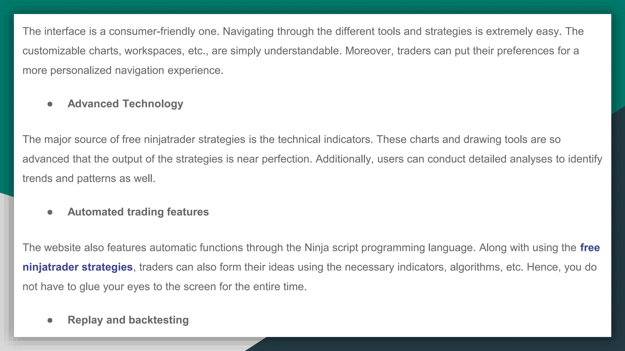 The interface is a consumer-friendly one. Navigating through the different tools and strategies is extremely easy. The
customizable charts, workspaces, etc., are simply understandable. Moreover, traders can put their preferences for a
more personalized navigation experience.
● Advanced Technology
The major source of free ninjatrader strategies is the technical indicators. These charts and drawing tools are so
advanced that the output of the strategies is near perfection. Additionally, users can conduct detailed analyses to identify
trends and patterns as well.
● Automated trading features
The website also features automatic functions through the Ninja script programming language. Along with using the free
ninjatrader strategies, traders can also form their ideas using the necessary indicators, algorithms, etc. Hence, you do
not have to glue your eyes to the screen for the entire time.
● Replay and backtesting
 