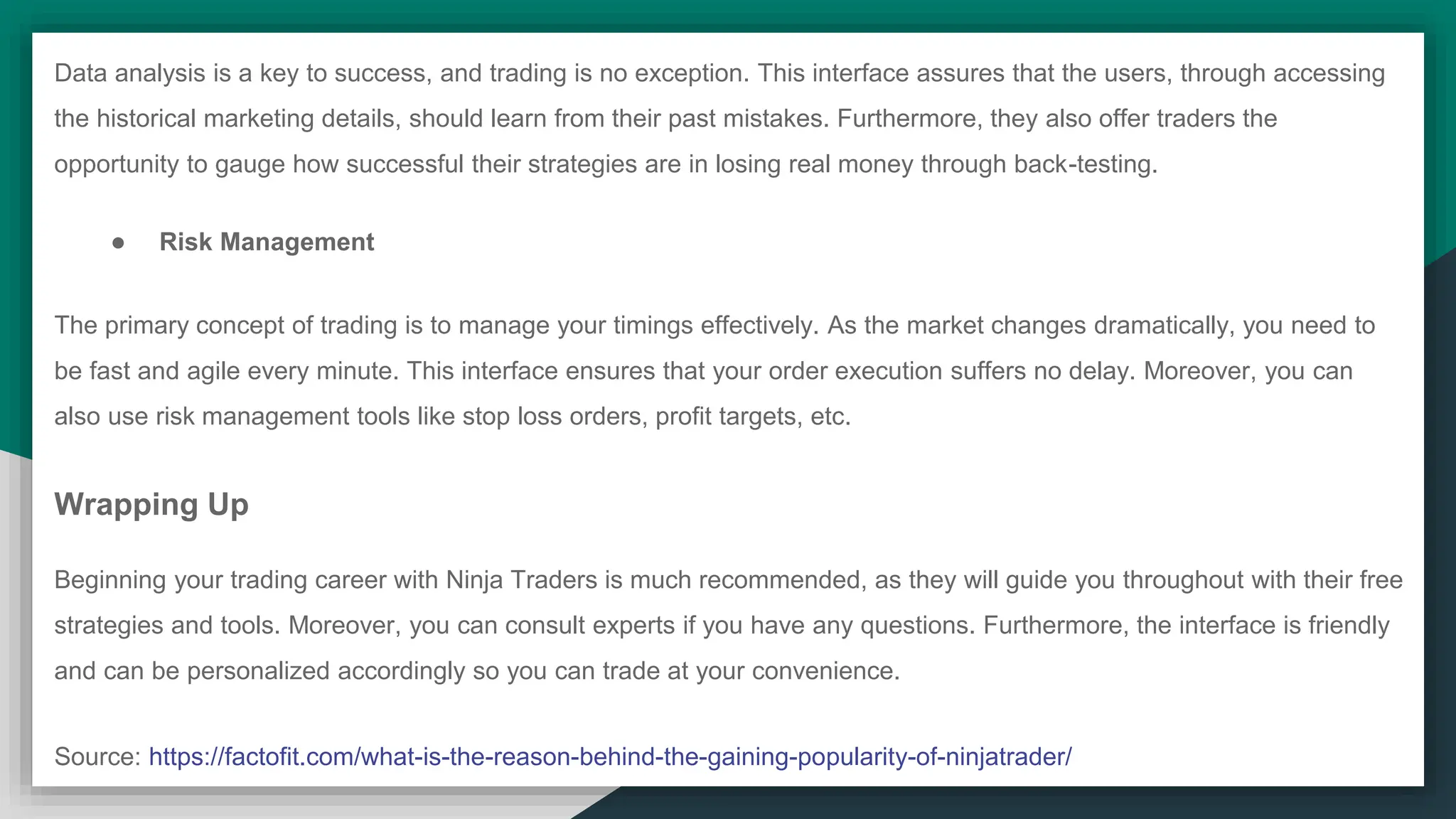 Data analysis is a key to success, and trading is no exception. This interface assures that the users, through accessing
the historical marketing details, should learn from their past mistakes. Furthermore, they also offer traders the
opportunity to gauge how successful their strategies are in losing real money through back-testing.
● Risk Management
The primary concept of trading is to manage your timings effectively. As the market changes dramatically, you need to
be fast and agile every minute. This interface ensures that your order execution suffers no delay. Moreover, you can
also use risk management tools like stop loss orders, profit targets, etc.
Wrapping Up
Beginning your trading career with Ninja Traders is much recommended, as they will guide you throughout with their free
strategies and tools. Moreover, you can consult experts if you have any questions. Furthermore, the interface is friendly
and can be personalized accordingly so you can trade at your convenience.
Source: https://factofit.com/what-is-the-reason-behind-the-gaining-popularity-of-ninjatrader/
 