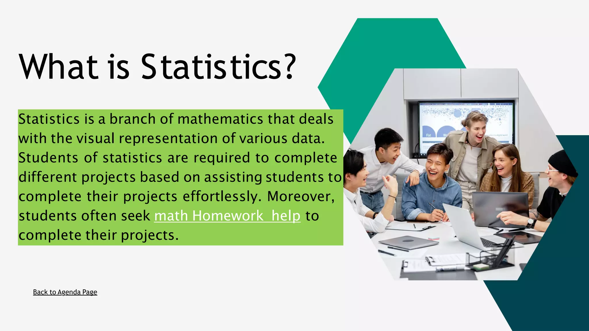 What is Statistics?
Back to Agenda Page
Statistics is a branch of mathematics that deals
with the visual representation of various data.
Students of statistics are required to complete
different projects based on assisting students to
complete their projects effortlessly. Moreover,
students often seek math Homework help to
complete their projects.
 